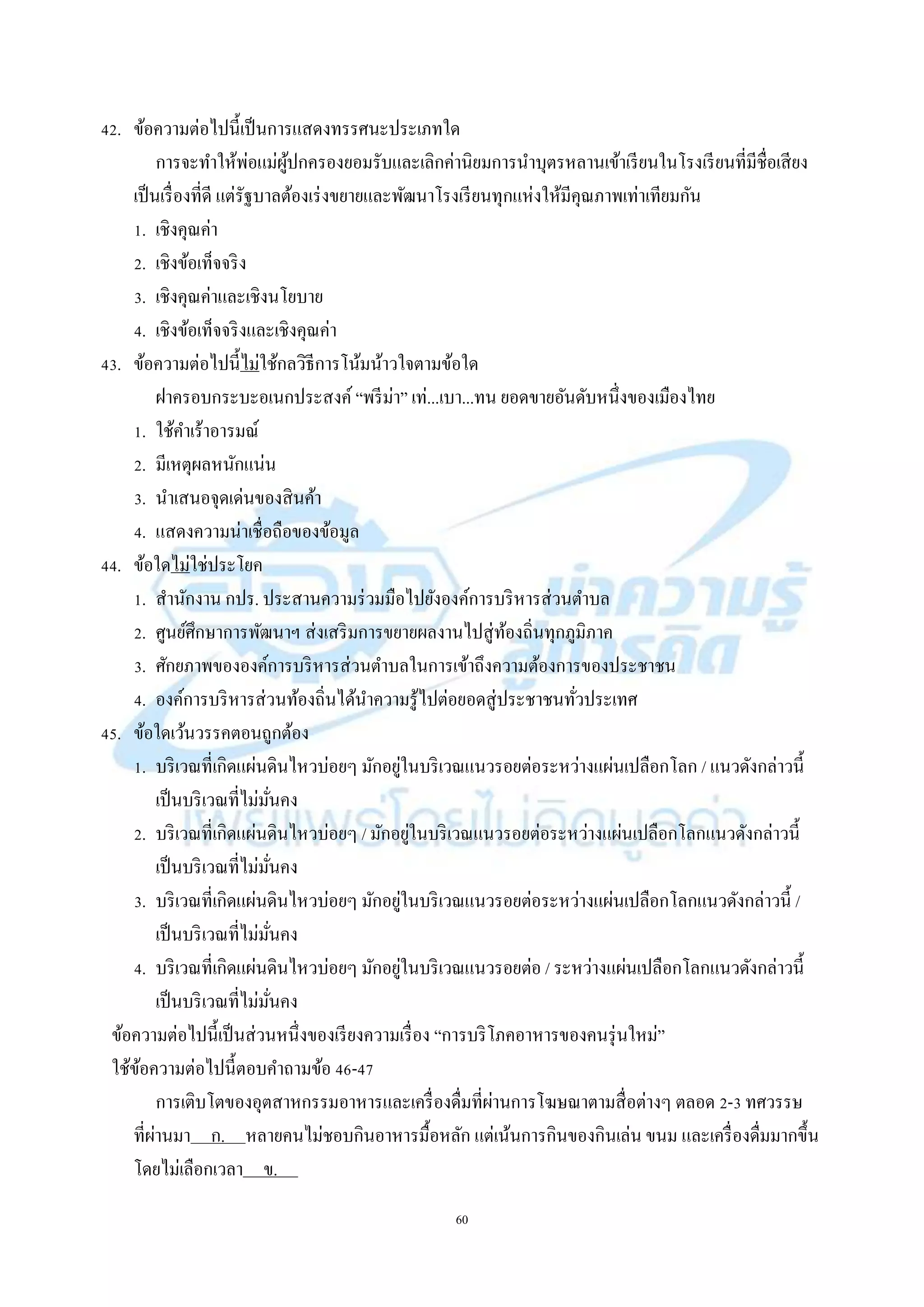 60
42. ข้อควำมต่อไปนี้เป็นกำรแสดงทรรศนะประเภทใด
กำรจะทำให้พ่อแม่ผู้ปกครองยอมรับและเลิกค่ำนิยมกำรนำบุตรหลำนเข้ำเรียนในโรงเรียนที่มีชื่อเสียง
เป็นเรื่องที่ดี แต่รัฐบำลต้องเร่งขยำยและพัฒนำโรงเรียนทุกแห่งให้มีคุณภำพเท่ำเทียมกัน
1. เชิงคุณค่ำ
2. เชิงข้อเท็จจริง
3. เชิงคุณค่ำและเชิงนโยบำย
4. เชิงข้อเท็จจริงและเชิงคุณค่ำ
43. ข้อควำมต่อไปนี้ไม่ใช้กลวิธีกำรโน้มน้ำวใจตำมข้อใด
ฝำครอบกระบะอเนกประสงค์ “พรีม่ำ” เท่...เบำ...ทน ยอดขำยอันดับหนึ่งของเมืองไทย
1. ใช้คำเร้ำอำรมณ์
2. มีเหตุผลหนักแน่น
3. นำเสนอจุดเด่นของสินค้ำ
4. แสดงควำมน่ำเชื่อถือของข้อมูล
44. ข้อใดไม่ใช่ประโยค
1. สำนักงำน กปร. ประสำนควำมร่วมมือไปยังองค์กำรบริหำรส่วนตำบล
2. ศูนย์ศึกษำกำรพัฒนำฯ ส่งเสริมกำรขยำยผลงำนไปสู่ท้องถิ่นทุกภูมิภำค
3. ศักยภำพขององค์กำรบริหำรส่วนตำบลในกำรเข้ำถึงควำมต้องกำรของประชำชน
4. องค์กำรบริหำรส่วนท้องถิ่นได้นำควำมรู้ไปต่อยอดสู่ประชำชนทั่วประเทศ
45. ข้อใดเว้นวรรคตอนถูกต้อง
1. บริเวณที่เกิดแผ่นดินไหวบ่อยๆ มักอยู่ในบริเวณแนวรอยต่อระหว่ำงแผ่นเปลือกโลก / แนวดังกล่ำวนี้
เป็นบริเวณที่ไม่มั่นคง
2. บริเวณที่เกิดแผ่นดินไหวบ่อยๆ / มักอยู่ในบริเวณแนวรอยต่อระหว่ำงแผ่นเปลือกโลกแนวดังกล่ำวนี้
เป็นบริเวณที่ไม่มั่นคง
3. บริเวณที่เกิดแผ่นดินไหวบ่อยๆ มักอยู่ในบริเวณแนวรอยต่อระหว่ำงแผ่นเปลือกโลกแนวดังกล่ำวนี้ /
เป็นบริเวณที่ไม่มั่นคง
4. บริเวณที่เกิดแผ่นดินไหวบ่อยๆ มักอยู่ในบริเวณแนวรอยต่อ / ระหว่ำงแผ่นเปลือกโลกแนวดังกล่ำวนี้
เป็นบริเวณที่ไม่มั่นคง
ข้อควำมต่อไปนี้เป็นส่วนหนึ่งของเรียงควำมเรื่อง “กำรบริโภคอำหำรของคนรุ่นใหม่”
ใช้ข้อควำมต่อไปนี้ตอบคำถำมข้อ 46-47
กำรเติบโตของอุตสำหกรรมอำหำรและเครื่องดื่มที่ผ่ำนกำรโฆษณำตำมสื่อต่ำงๆ ตลอด 2-3 ทศวรรษ
ที่ผ่ำนมำ ก. หลำยคนไม่ชอบกินอำหำรมื้อหลัก แต่เน้นกำรกินของกินเล่น ขนม และเครื่องดื่มมำกขึ้น
โดยไม่เลือกเวลำ ข. .
 