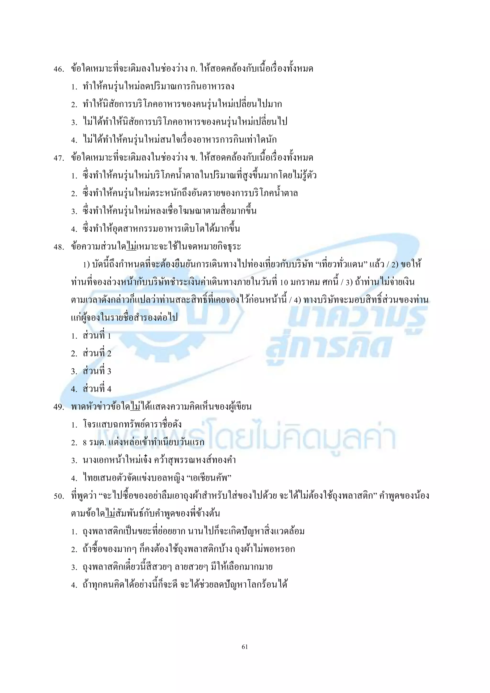 61
46. ข้อใดเหมำะที่จะเติมลงในช่องว่ำง ก. ให้สอดคล้องกับเนื้อเรื่องทั้งหมด
1. ทำให้คนรุ่นใหม่ลดปริมำณกำรกินอำหำรลง
2. ทำให้นิสัยกำรบริโภคอำหำรของคนรุ่นใหม่เปลี่ยนไปมำก
3. ไม่ได้ทำให้นิสัยกำรบริโภคอำหำรของคนรุ่นใหม่เปลี่ยนไป
4. ไม่ได้ทำให้คนรุ่นใหม่สนใจเรื่องอำหำรกำรกินเท่ำใดนัก
47. ข้อใดเหมำะที่จะเติมลงในช่องว่ำง ข. ให้สอดคล้องกับเนื้อเรื่องทั้งหมด
1. ซึ่งทำให้คนรุ่นใหม่บริโภคน้ำตำลในปริมำณที่สูงขึ้นมำกโดยไม่รู้ตัว
2. ซึ่งทำให้คนรุ่นใหม่ตระหนักถึงอันตรำยของกำรบริโภคน้ำตำล
3. ซึ่งทำให้คนรุ่นใหม่หลงเชื่อโฆษณำตำมสื่อมำกขึ้น
4. ซึ่งทำให้อุตสำหกรรมอำหำรเติบโตได้มำกขึ้น
48. ข้อควำมส่วนใดไม่เหมำะจะใช้ในจดหมำยกิจธุระ
1) บัดนี้ถึงกำหนดที่จะต้องยืนยันกำรเดินทำงไปท่องเที่ยวกับบริษัท “เที่ยวทั่วแดน” แล้ว / 2) ขอให้
ท่ำนที่จองล่วงหน้ำกับบริษัทชำระเงินค่ำเดินทำงภำยในวันที่ 10 มกรำคม ศกนี้ / 3) ถ้ำท่ำนไม่จ่ำยเงิน
ตำมเวลำดังกล่ำวก็แปลว่ำท่ำนสละสิทธิ์ที่เคยจองไว้ก่อนหน้ำนี้ / 4) ทำงบริษัทจะมอบสิทธิ์ส่วนของท่ำน
แก่ผู้จองในรำยชื่อสำรองต่อไป
1. ส่วนที่ 1
2. ส่วนที่ 2
3. ส่วนที่ 3
4. ส่วนที่ 4
49. พำดหัวข่ำวข้อใดไม่ได้แสดงควำมคิดเห็นของผู้เขียน
1. โจรแสบฉกทรัพย์ดำรำชื่อดัง
2. 8 รมต. แต่งหล่อเข้ำทำเนียบวันแรก
3. นำงเอกหน้ำใหม่เจ๋ง คว้ำสุพรรณหงส์ทองคำ
4. ไทยเสนอตัวจัดแข่งบอลหญิง “เอเชียนคัพ”
50. ที่พูดว่ำ “จะไปซื้อของอย่ำลืมเอำถุงผ้ำสำหรับใส่ของไปด้วย จะได้ไม่ต้องใช้ถุงพลำสติก” คำพูดของน้อง
ตำมข้อใดไม่สัมพันธ์กับคำพูดของพี่ข้ำงต้น
1. ถุงพลำสติกเป็นขยะที่ย่อยยำก นำนไปก็จะเกิดปัญหำสิ่งแวดล้อม
2. ถ้ำซื้อของมำกๆ ก็คงต้องใช้ถุงพลำสติกบ้ำง ถุงผ้ำไม่พอหรอก
3. ถุงพลำสติกเดี๋ยวนี้สีสวยๆ ลำยสวยๆ มีให้เลือกมำกมำย
4. ถ้ำทุกคนคิดได้อย่ำงนี้ก็จะดี จะได้ช่วยลดปัญหำโลกร้อนได้
 