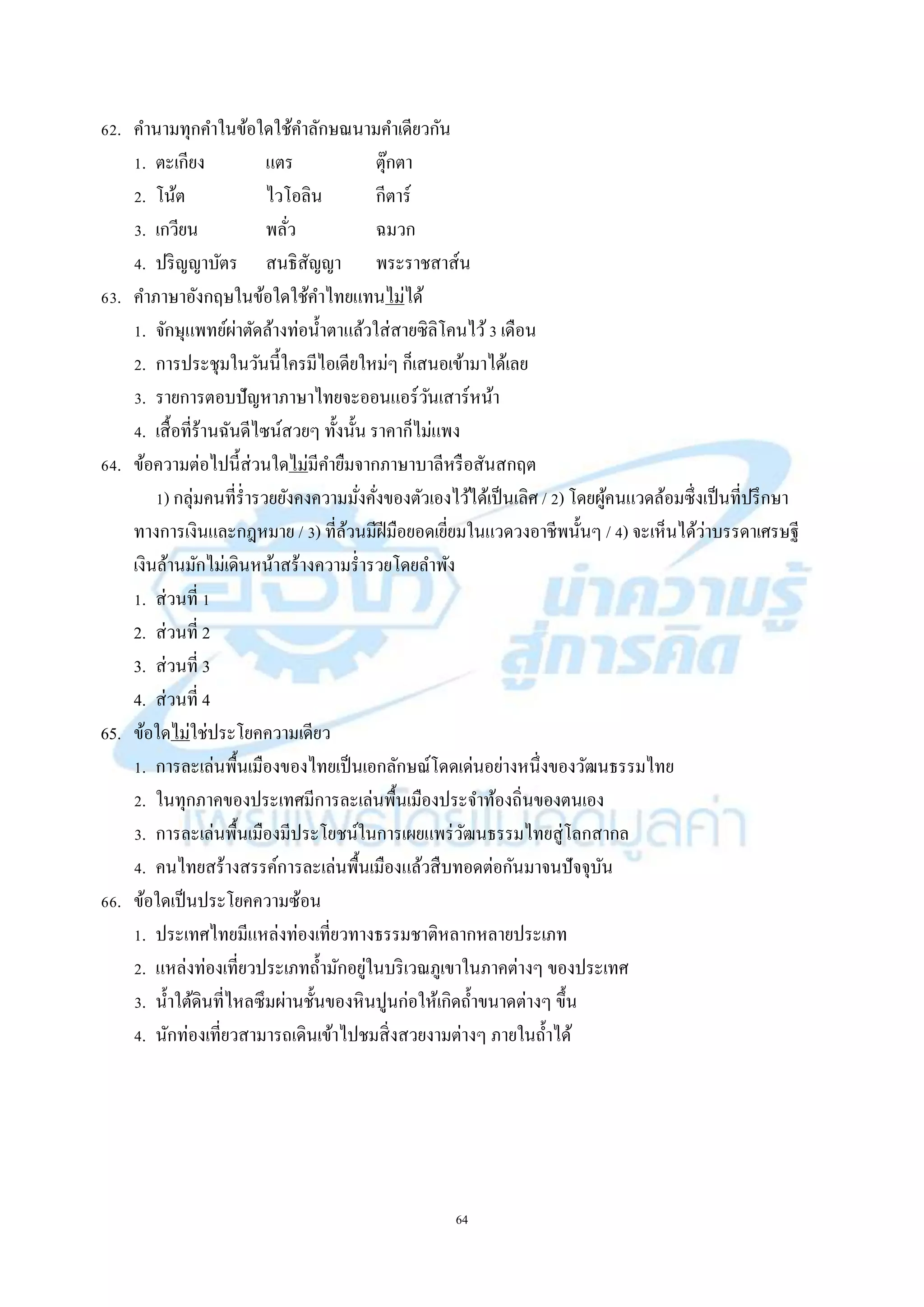 64
62. คำนำมทุกคำในข้อใดใช้คำลักษณนำมคำเดียวกัน
1. ตะเกียง แตร ตุ๊กตำ
2. โน้ต ไวโอลิน กีตำร์
3. เกวียน พลั่ว ฉมวก
4. ปริญญำบัตร สนธิสัญญำ พระรำชสำส์น
63. คำภำษำอังกฤษในข้อใดใช้คำไทยแทนไม่ได้
1. จักษุแพทย์ผ่ำตัดล้ำงท่อน้ำตำแล้วใส่สำยซิลิโคนไว้3 เดือน
2. กำรประชุมในวันนี้ใครมีไอเดียใหม่ๆ ก็เสนอเข้ำมำได้เลย
3. รำยกำรตอบปัญหำภำษำไทยจะออนแอร์วันเสำร์หน้ำ
4. เสื้อที่ร้ำนฉันดีไซน์สวยๆ ทั้งนั้น รำคำก็ไม่แพง
64. ข้อควำมต่อไปนี้ส่วนใดไม่มีคำยืมจำกภำษำบำลีหรือสันสกฤต
1) กลุ่มคนที่ร่ำรวยยังคงควำมมั่งคั่งของตัวเองไว้ได้เป็นเลิศ / 2) โดยผู้คนแวดล้อมซึ่งเป็นที่ปรึกษำ
ทำงกำรเงินและกฎหมำย / 3) ที่ล้วนมีฝีมือยอดเยี่ยมในแวดวงอำชีพนั้นๆ / 4) จะเห็นได้ว่ำบรรดำเศรษฐี
เงินล้ำนมักไม่เดินหน้ำสร้ำงควำมร่ำรวยโดยลำพัง
1. ส่วนที่ 1
2. ส่วนที่ 2
3. ส่วนที่ 3
4. ส่วนที่ 4
65. ข้อใดไม่ใช่ประโยคควำมเดียว
1. กำรละเล่นพื้นเมืองของไทยเป็นเอกลักษณ์โดดเด่นอย่ำงหนึ่งของวัฒนธรรมไทย
2. ในทุกภำคของประเทศมีกำรละเล่นพื้นเมืองประจำท้องถิ่นของตนเอง
3. กำรละเล่นพื้นเมืองมีประโยชน์ในกำรเผยแพร่วัฒนธรรมไทยสู่โลกสำกล
4. คนไทยสร้ำงสรรค์กำรละเล่นพื้นเมืองแล้วสืบทอดต่อกันมำจนปัจจุบัน
66. ข้อใดเป็นประโยคควำมซ้อน
1. ประเทศไทยมีแหล่งท่องเที่ยวทำงธรรมชำติหลำกหลำยประเภท
2. แหล่งท่องเที่ยวประเภทถ้ำมักอยู่ในบริเวณภูเขำในภำคต่ำงๆ ของประเทศ
3. น้ำใต้ดินที่ไหลซึมผ่ำนชั้นของหินปูนก่อให้เกิดถ้ำขนำดต่ำงๆ ขึ้น
4. นักท่องเที่ยวสำมำรถเดินเข้ำไปชมสิ่งสวยงำมต่ำงๆ ภำยในถ้ำได้
 