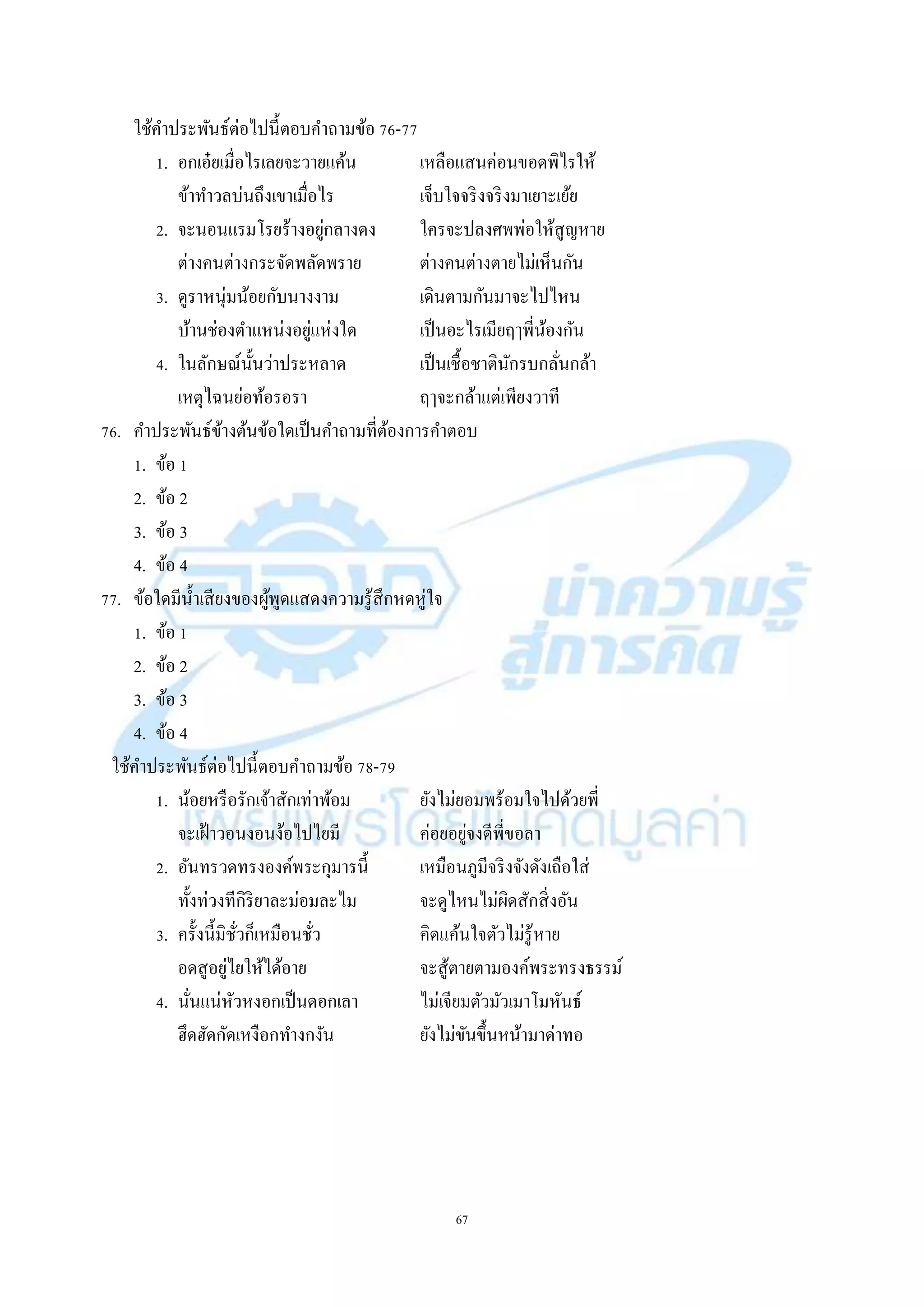 67
ใช้คำประพันธ์ต่อไปนี้ตอบคำถำมข้อ 76-77
1. อกเอ๋ยเมื่อไรเลยจะวำยแค้น เหลือแสนค่อนขอดพิไรให้
ข้ำทำวลบ่นถึงเขำเมื่อไร เจ็บใจจริงจริงมำเยำะเย้ย
2. จะนอนแรมโรยร้ำงอยู่กลำงดง ใครจะปลงศพพ่อให้สูญหำย
ต่ำงคนต่ำงกระจัดพลัดพรำย ต่ำงคนต่ำงตำยไม่เห็นกัน
3. ดูรำหนุ่มน้อยกับนำงงำม เดินตำมกันมำจะไปไหน
บ้ำนช่องตำแหน่งอยู่แห่งใด เป็นอะไรเมียฤๅพี่น้องกัน
4. ในลักษณ์นั้นว่ำประหลำด เป็นเชื้อชำตินักรบกลั่นกล้ำ
เหตุไฉนย่อท้อรอรำ ฤๅจะกล้ำแต่เพียงวำที
76. คำประพันธ์ข้ำงต้นข้อใดเป็นคำถำมที่ต้องกำรคำตอบ
1. ข้อ 1
2. ข้อ 2
3. ข้อ 3
4. ข้อ 4
77. ข้อใดมีน้ำเสียงของผู้พูดแสดงควำมรู้สึกหดหู่ใจ
1. ข้อ 1
2. ข้อ 2
3. ข้อ 3
4. ข้อ 4
ใช้คำประพันธ์ต่อไปนี้ตอบคำถำมข้อ 78-79
1. น้อยหรือรักเจ้ำสักเท่ำพ้อม ยังไม่ยอมพร้อมใจไปด้วยพี่
จะเฝ้ำวอนงอนง้อไปไยมี ค่อยอยู่จงดีพี่ขอลำ
2. อันทรวดทรงองค์พระกุมำรนี้ เหมือนภูมีจริงจังดังเถือใส่
ทั้งท่วงทีกิริยำละม่อมละไม จะดูไหนไม่ผิดสักสิ่งอัน
3. ครั้งนี้มิชั่วก็เหมือนชั่ว คิดแค้นใจตัวไม่รู้หำย
อดสูอยู่ไยให้ได้อำย จะสู้ตำยตำมองค์พระทรงธรรม์
4. นั่นแน่หัวหงอกเป็นดอกเลำ ไม่เจียมตัวมัวเมำโมหันธ์
ฮึดฮัดกัดเหงือกทำงกงัน ยังไม่ขันขึ้นหน้ำมำด่ำทอ
 