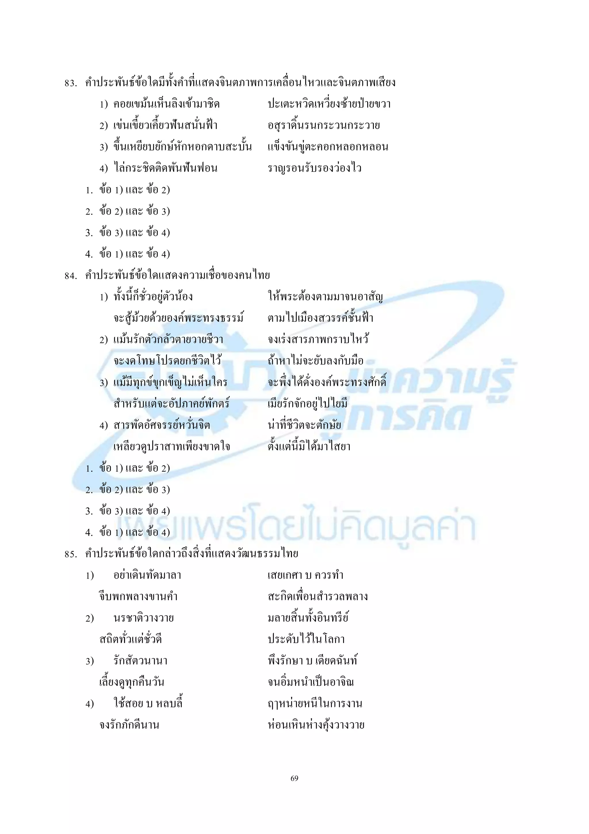 69
83. คำประพันธ์ข้อใดมีทั้งคำที่แสดงจินตภำพกำรเคลื่อนไหวและจินตภำพเสียง
1) คอยเขม้นเห็นลิงเข้ำมำชิด ปะเตะหวิดเหวี่ยงซ้ำยป่ำยขวำ
2) เข่นเขี้ยวเคี้ยวฟันสนั่นฟ้ำ อสุรำดิ้นรนกระวนกระวำย
3) ขึ้นเหยียบยักษ์หักหอกดำบสะบั้น แข็งขันขู่ตะคอกหลอกหลอน
4) ไล่กระชิดติดพันฟันฟอน รำญรอนรับรองว่องไว
1. ข้อ 1) และ ข้อ 2)
2. ข้อ 2) และ ข้อ 3)
3. ข้อ 3) และ ข้อ 4)
4. ข้อ 1) และ ข้อ 4)
84. คำประพันธ์ข้อใดแสดงควำมเชื่อของคนไทย
1) ทั้งนี้ก็ชั่วอยู่ตัวน้อง ให้พระต้องตำมมำจนอำสัญ
จะสู้ม้วยด้วยองค์พระทรงธรรม์ ตำมไปเมืองสวรรค์ชั้นฟ้ำ
2) แม้นรักตัวกลัวตำยวำยชีวำ จงเร่งสำรภำพกรำบไหว้
จะงดโทษโปรดยกชีวิตไว้ ถ้ำหำไม่จะยับลงกับมือ
3) แม้มีทุกข์ขุกเข็ญไม่เห็นใคร จะพึ่งได้ดั่งองค์พระทรงศักดิ์
สำหรับแต่จะอัปภำคย์พักตร์ เมียรักจักอยู่ไปไยมี
4) สำรพัดอัศจรรย์หวั่นจิต น่ำที่ชีวิตจะตักษัย
เหลียวดูปรำสำทเพียงขำดใจ ตั้งแต่นี้มิได้มำไสยำ
1. ข้อ 1) และ ข้อ 2)
2. ข้อ 2) และ ข้อ 3)
3. ข้อ 3) และ ข้อ 4)
4. ข้อ 1) และ ข้อ 4)
85. คำประพันธ์ข้อใดกล่ำวถึงสิ่งที่แสดงวัฒนธรรมไทย
1) อย่ำเดินทัดมำลำ เสยเกศำ บ ควรทำ
จีบพกพลำงขำนคำ สะกิดเพื่อนสำรวลพลำง
2) นรชำติวำงวำย มลำยสิ้นทั้งอินทรีย์
สถิตทั่วแต่ชั่วดี ประดับไว้ในโลกำ
3) รักสัตวนำนำ พึงรักษำ บ เดียดฉันท์
เลี้ยงดูทุกคืนวัน จนอิ่มหนำเป็นอำจิณ
4) ใช้สอย บ หลบลี้ ฤๅหน่ำยหนีในกำรงำน
จงรักภักดีนำน ห่อนเหินห่ำงคุ้งวำงวำย
 