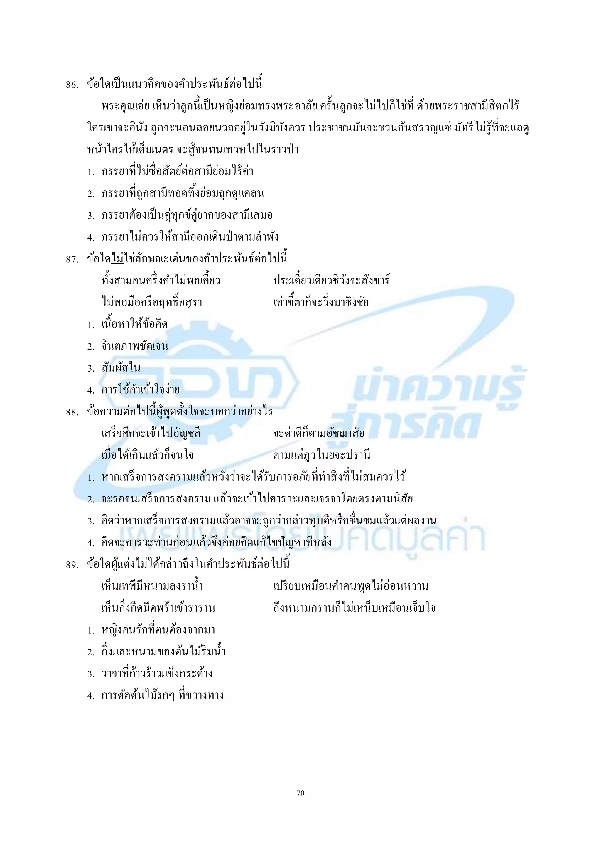 70
86. ข้อใดเป็นแนวคิดของคำประพันธ์ต่อไปนี้
พระคุณเอ่ย เห็นว่ำลูกนี้เป็นหญิงย่อมทรงพระอำลัย ครั้นลูกจะไม่ไปก็ใช่ที่ ด้วยพระรำชสำมีสิตกไร้
ใครเขำจะอินัง ลูกจะนอนลอยนวลอยู่ในวังมิบังควร ประชำชนมันจะชวนกันสรวญแซ่ มัทรีไม่รู้ที่จะแลดู
หน้ำใครให้เต็มเนตร จะสู้จนทนเทวษไปในรำวป่ำ
1. ภรรยำที่ไม่ซื่อสัตย์ต่อสำมีย่อมไร้ค่ำ
2. ภรรยำที่ถูกสำมีทอดทิ้งย่อมถูกดูแคลน
3. ภรรยำต้องเป็นคู่ทุกข์คู่ยำกของสำมีเสมอ
4. ภรรยำไม่ควรให้สำมีออกเดินป่ำตำมลำพัง
87. ข้อใดไม่ใช่ลักษณะเด่นของคำประพันธ์ต่อไปนี้
ทั้งสำมคนครึ่งคำไม่พอเคี้ยว ประเดี๋ยวเดียวชีวังจะสังขำร์
ไม่พอมือครือฤทธิ์อสุรำ เท่ำขี้ตำก็จะวิ่งมำชิงชัย
1. เนื้อหำให้ข้อคิด
2. จินตภำพชัดเจน
3. สัมผัสใน
4. กำรใช้คำเข้ำใจง่ำย
88. ข้อควำมต่อไปนี้ผู้พูดตั้งใจจะบอกว่ำอย่ำงไร
เสร็จศึกจะเข้ำไปอัญชลี จะด่ำตีก็ตำมอัชฌำสัย
เมื่อได้เกินแล้วก็จนใจ ตำมแต่ภูวไนยจะปรำนี
1. หำกเสร็จกำรสงครำมแล้วหวังว่ำจะได้รับกำรอภัยที่ทำสิ่งที่ไม่สมควรไว้
2. จะรอจนเสร็จกำรสงครำม แล้วจะเข้ำไปคำรวะและเจรจำโดยตรงตำมนิสัย
3. คิดว่ำหำกเสร็จกำรสงครำมแล้วอำจจะถูกว่ำกล่ำวทุบตีหรือชื่นชมแล้วแต่ผลงำน
4. คิดจะคำรวะท่ำนก่อนแล้วจึงค่อยคิดแก้ไขปัญหำทีหลัง
89. ข้อใดผู้แต่งไม่ได้กล่ำวถึงในคำประพันธ์ต่อไปนี้
เห็นเทพีมีหนำมลงรำน้ำ เปรียบเหมือนคำคนพูดไม่อ่อนหวำน
เห็นกิ่งกีดมีดพร้ำเข้ำรำรำน ถึงหนำมกรำนก็ไม่เหน็บเหมือนเจ็บใจ
1. หญิงคนรักที่ตนต้องจำกมำ
2. กิ่งและหนำมของต้นไม้ริมน้ำ
3. วำจำที่ก้ำวร้ำวแข็งกระด้ำง
4. กำรตัดต้นไม้รกๆ ที่ขวำงทำง
 