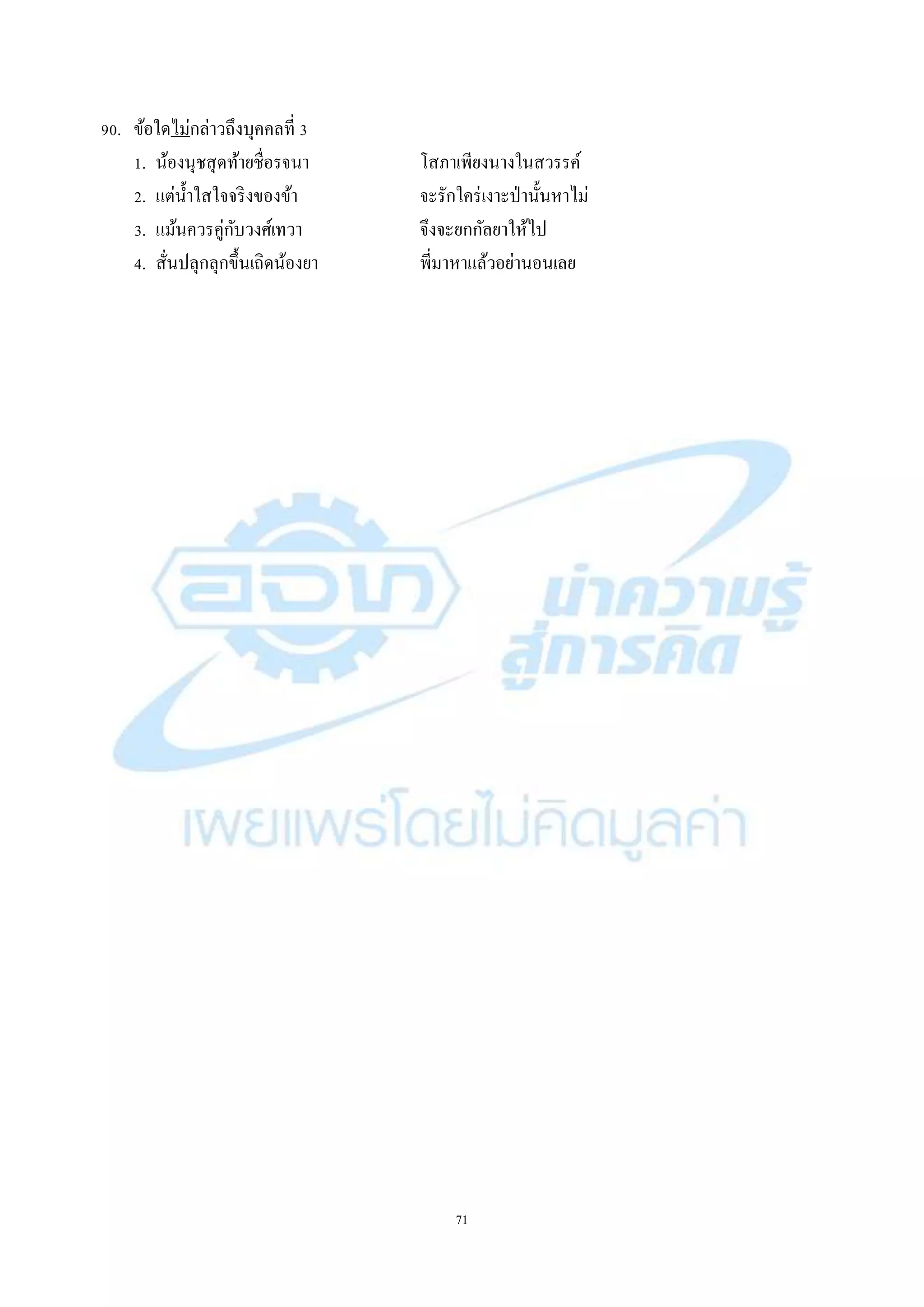 71
90. ข้อใดไม่กล่ำวถึงบุคคลที่ 3
1. น้องนุชสุดท้ำยชื่อรจนำ โสภำเพียงนำงในสวรรค์
2. แต่น้ำใสใจจริงของข้ำ จะรักใคร่เงำะป่ำนั้นหำไม่
3. แม้นควรคู่กับวงศ์เทวำ จึงจะยกกัลยำให้ไป
4. สั่นปลุกลุกขึ้นเถิดน้องยำ พี่มำหำแล้วอย่ำนอนเลย
 