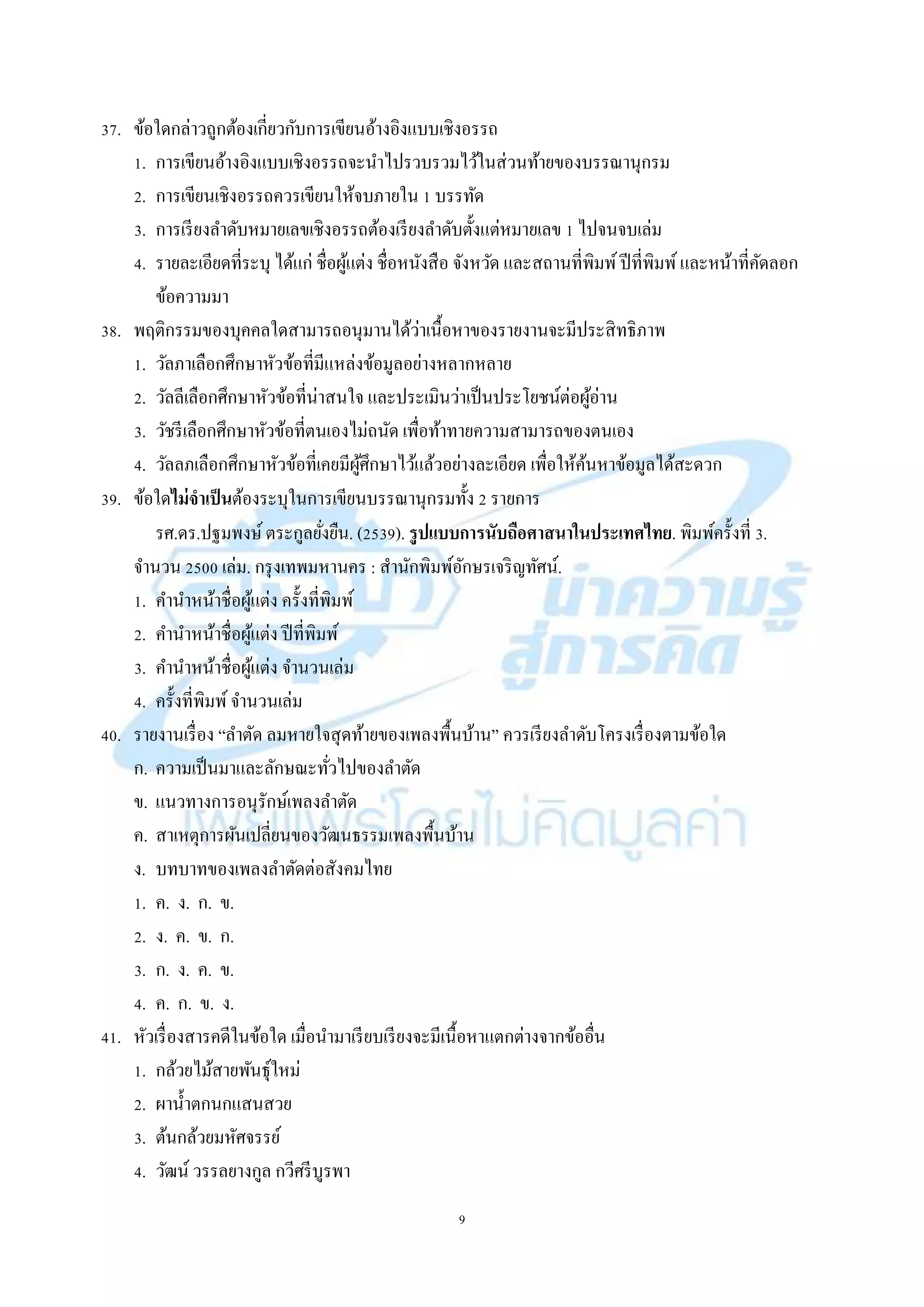 9
37. ข้อใดกล่ำวถูกต้องเกี่ยวกับกำรเขียนอ้ำงอิงแบบเชิงอรรถ
1. กำรเขียนอ้ำงอิงแบบเชิงอรรถจะนำไปรวบรวมไว้ในส่วนท้ำยของบรรณำนุกรม
2. กำรเขียนเชิงอรรถควรเขียนให้จบภำยใน 1 บรรทัด
3. กำรเรียงลำดับหมำยเลขเชิงอรรถต้องเรียงลำดับตั้งแต่หมำยเลข 1 ไปจนจบเล่ม
4. รำยละเอียดที่ระบุ ได้แก่ ชื่อผู้แต่ง ชื่อหนังสือ จังหวัด และสถำนที่พิมพ์ปีที่พิมพ์และหน้ำที่คัดลอก
ข้อควำมมำ
38. พฤติกรรมของบุคคลใดสำมำรถอนุมำนได้ว่ำเนื้อหำของรำยงำนจะมีประสิทธิภำพ
1. วัลภำเลือกศึกษำหัวข้อที่มีแหล่งข้อมูลอย่ำงหลำกหลำย
2. วัลลีเลือกศึกษำหัวข้อที่น่ำสนใจ และประเมินว่ำเป็นประโยชน์ต่อผู้อ่ำน
3. วัชรีเลือกศึกษำหัวข้อที่ตนเองไม่ถนัด เพื่อท้ำทำยควำมสำมำรถของตนเอง
4. วัลลภเลือกศึกษำหัวข้อที่เคยมีผู้ศึกษำไว้แล้วอย่ำงละเอียด เพื่อให้ค้นหำข้อมูลได้สะดวก
39. ข้อใดไม่จาเป็นต้องระบุในกำรเขียนบรรณำนุกรมทั้ง 2 รำยกำร
รศ.ดร.ปฐมพงษ์ ตระกูลยั่งยืน. (2539). รูปแบบการนับถือศาสนาในประเทศไทย. พิมพ์ครั้งที่ 3.
จำนวน 2500 เล่ม. กรุงเทพมหำนคร : สำนักพิมพ์อักษรเจริญทัศน์.
1. คำนำหน้ำชื่อผู้แต่ง ครั้งที่พิมพ์
2. คำนำหน้ำชื่อผู้แต่ง ปีที่พิมพ์
3. คำนำหน้ำชื่อผู้แต่ง จำนวนเล่ม
4. ครั้งที่พิมพ์จำนวนเล่ม
40. รำยงำนเรื่อง “ลำตัด ลมหำยใจสุดท้ำยของเพลงพื้นบ้ำน” ควรเรียงลำดับโครงเรื่องตำมข้อใด
ก. ควำมเป็นมำและลักษณะทั่วไปของลำตัด
ข. แนวทำงกำรอนุรักษ์เพลงลำตัด
ค. สำเหตุกำรผันเปลี่ยนของวัฒนธรรมเพลงพื้นบ้ำน
ง. บทบำทของเพลงลำตัดต่อสังคมไทย
1. ค. ง. ก. ข.
2. ง. ค. ข. ก.
3. ก. ง. ค. ข.
4. ค. ก. ข. ง.
41. หัวเรื่องสำรคดีในข้อใด เมื่อนำมำเรียบเรียงจะมีเนื้อหำแตกต่ำงจำกข้ออื่น
1. กล้วยไม้สำยพันธุ์ใหม่
2. ผำน้ำตกนกแสนสวย
3. ต้นกล้วยมหัศจรรย์
4. วัฒน์ วรรลยำงกูล กวีศรีบูรพำ
 