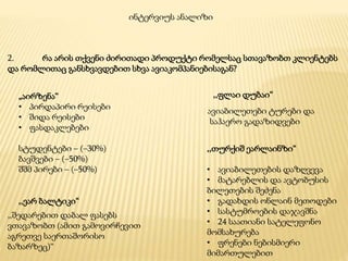 2. რა არის თქვენი ძირითადი პროდუქტი რომელსაც სთავაზობთ კლიენტებს
და რომლითაც განსხვავდებით სხვა ავიაკომპანიებისაგან?
ინტერვიუს ანალიზი
„აირზენა“
• პირდაპირი რეისები
• შიდა რეისები
• ფასდაკლებები
სტუდენტები – (–30%)
ბავშვები – (–50%)
შშმ პირები – (–50%)
,,ფლაი დუბაი“
ავიაბილეთები ტურები და
საჰაერო გადაზიდვები
,,თურქიშ ეარლაინზი“
• ავიაბილეთების დაზღვევა
• მატარებლის და ავტობუსის
ბილეთების შეძენა
• გადახდის ონლაინ მეთოდები
• სასტუმროების დაჯავშნა
• 24 საათიანი სატელეფონო
მომსახურება
• ფრენები ნებისმიერი
მიმართულებით
,,ეარ ბალტიკი“
,,შედარებით დაბალ ფასებს
ვთავაზობთ (ამით გამოვირჩევით
აგრეთვე საერთაშორისო
ბაზარზეც)“
 