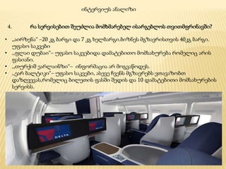 4. რა სერვისებით შეუძლია მომხმარებელ ისარგებლოს თვითმფრინავში?
ინტერვიუს ანალიზი
• „აირზენა“ –20 კგ ბარგი და 7 კგ ხელბარგი.ბიზნეს მგზავრისთვის 40კგ ბარგი.
უფასო საკვები
• ,,ფლაი დუბაი“– უფასო საკვებიდა დამატებითო მომსახურება რომელიც არის
ფასიანი.
• ,,თურქიშ ეარლაინზი“– ინფორმაცია არ მოგვაწოდეს.
• ,,ეარ ბალტიკი“– უფასო საკვები, ასევე ჩვენს მგზავრებს ვთავაზობთ
დაზღვევას,რომელიც ბილეთის ფასში შედის და 10 დამატებითი მომსახურების
სერვისს.
 