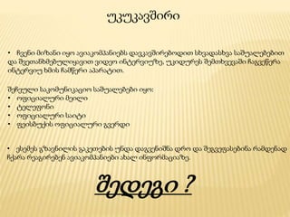 უკუკავშირი
• ჩვენი მიზანი იყო ავიაკომპანიებს დავკავშირებოდით სხვადასხვა საშუალებებით
და შვეთანხმებულიყავით ვიდეო ინტერვიუზე, უკიდურეს შემთხვევაში ჩაგვეწერა
ინტერვიუ ხმის ჩამწერი აპარატით.
შეჩეული საკომუნიკაციო საშუალებები იყო:
• ოფიციალური მეილი
• ტელეფონი
• ოფიციალური საიტი
• ფეისბუქის ოფიციალური გვერდი
• ესემეს გზავნილის გაკეთების უნდა დაგვენიშნა დრო და შეგვეფასებინა რამდენად
ჩქარა რეაგირებენ ავიაკომპანიები ახალ ინფორმაციაზე.
შედეგი ?
 