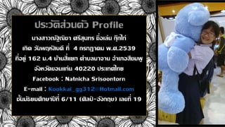 ประวัติส่วนตัว Profile
นางสาวณัฐณิชา ศรีสุนทร ชื่อเล่น กุ๊กไก่
เกิด วันพฤหัสบดี ที่ 4 กรกฏาคม พ.ศ.2539
ที่อยู่ 162 ม.4 บ้านสี่แยก ตาบลนาจาน อาเภอสีชมพู
จังหวัดขอนแก่น 40220 ประเทศไทย
Facebook : Natnicha Srisoontorn
E-mail : Kookkai_gg312@Hotmail.com
ชั้นมัธยมศึกษาปี ที่ 6/11 (ศิลป์ -อังกฤษ) เลขที่ 19
 
