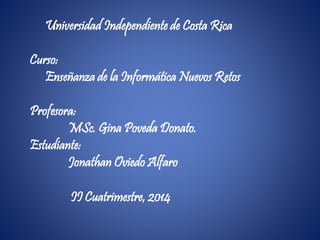 Universidad Independiente de Costa Rica
Curso:
Enseñanza de la Informática Nuevos Retos
Profesora:
MSc. Gina Poveda Donato.
Estudiante:
Jonathan Oviedo Alfaro
II Cuatrimestre, 2014
 