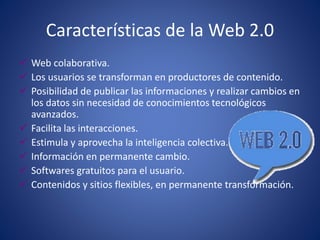 Características de la Web 2.0
 Web colaborativa.
 Los usuarios se transforman en productores de contenido.
 Posibilidad de publicar las informaciones y realizar cambios en
los datos sin necesidad de conocimientos tecnológicos
avanzados.
 Facilita las interacciones.
 Estimula y aprovecha la inteligencia colectiva.
 Información en permanente cambio.
 Softwares gratuitos para el usuario.
 Contenidos y sitios flexibles, en permanente transformación.
 