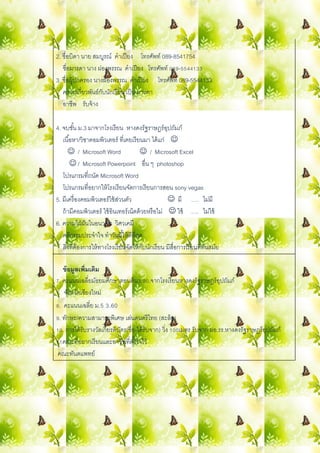 2. ชื่อบิดำ นำย สมบูรณ์ คำเปียง โทรศัพท์ 089-8541754
ชื่อมำรดำ นำง ผ่องพรรณ คำเปียง โทรศัพท์ 089-5544133
3. ชื่อผู้ปกครอง นำงผ่องพรรณ คำเปียง โทรศัพท์ 089-5544133
ควำมเกี่ยวพันธ์กับนักเรียน เป็น มำรดำ
อำชีพ รับจ้ำง
4. จบชั้น ม.3 มำจำกโรงเรียน หำงดงรัฐรำษฎร์อุปถัมภ์
เนื้อหำ/วิชำคอมพิวเตอร์ ที่เคยเรียนมำ ได้แก่ 
 / Microsoft Word  / Microsoft Excel
 / Microsoft Powerpoint อื่น ๆ photoshop
โปรแกรมที่ถนัด Microsoft Word
โปรแกรมที่อยำกให้โรงเรียนจัดกำรเรียนกำรสอน sony vegas
5. มีเครื่องคอมพิวเตอร์ใช้ส่วนตัว  มี …. ไม่มี
ถ้ำมีคอมพิวเตอร์ ใช้อินเทอร์เน็ตด้วยหรือไม่  ใช้ …. ไม่ใช้
6. ควำมใฝ่ฝันในอนำคต วิศวเคมี
คติธรรมประจำใจ ทำวันนี้ให้ดีที่สุด
สิ่งที่ต้องกำรให้ทำงโรงเรียนจัดให้กับนักเรียน มีสื่อกำรเรียนที่ทันสมัย
ข้อมูลเพิ่มเติม
7. คะแนนเฉลี่ยมัธยมศึกษำตอนต้น3.90.จำกโรงเรียนหำงดงรัฐรำษฎร์อุปถัมภ์
จังหวัดเชียงใหม่
8. คะแนนเฉลี่ย ม.5 3.60
9. ทักษะ/ควำมสำมำรถพิเศษ เล่นดนตรีไทย (สะล้อ)
10. กำรได้รับรำงวัลเกียรติบัตร(ชื่อ-ได้รับจำก) วิ่ง 100เมตร รับจำก ผอ.รร.หำงดงรัฐรำษฎร์อุปถัมภ์
11คณะที่อยำกเรียนและอำชีพที่ตั้งใจไว้
คณะทันตแพทย์
 