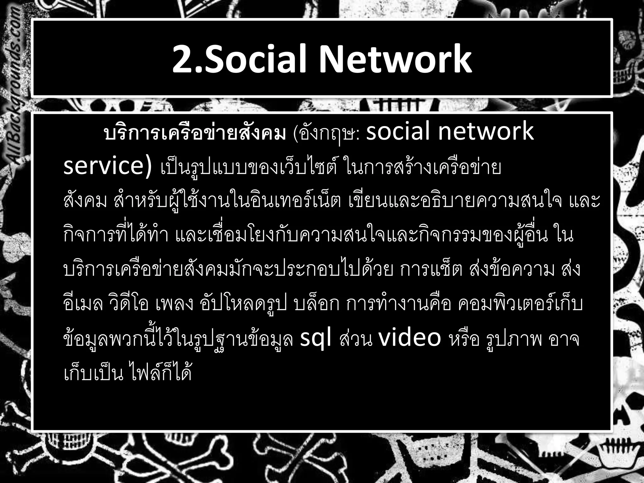 2.Social Network
บริการเครือข่ายสังคม (อังกฤษ: social network
service) เป็นรูปแบบของเว็บไซต์ ในการสร้างเครือข่าย
สังคม สาหรับผู้ใช้งานในอินเทอร์เน็ต เขียนและอธิบายความสนใจ และ
กิจการที่ได้ทา และเชื่อมโยงกับความสนใจและกิจกรรมของผู้อื่น ใน
บริการเครือข่ายสังคมมักจะประกอบไปด้วย การแช็ต ส่งข้อความ ส่ง
อีเมล วิดีโอ เพลง อัปโหลดรูป บล็อก การทางานคือ คอมพิวเตอร์เก็บ
ข้อมูลพวกนี้ไว้ในรูปฐานข้อมูล sql ส่วน video หรือ รูปภาพ อาจ
เก็บเป็น ไฟล์ก็ได้
 