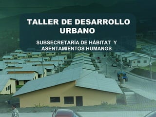 TALLER DE DESARROLLO
URBANO
SUBSECRETARÍA DE HÁBITAT Y
ASENTAMIENTOS HUMANOS
 