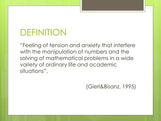 DEFINITION
“Feeling of tension and anxiety that interfere
with the manipulation of numbers and the
solving of mathematical problems in a wide
variety of ordinary life and academic
situations”.
(Gierl&Bisanz, 1995)
 