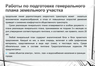 продольная линия дорогостоящего скоростного транспорта может оказаться
экономически нецелесообразной, а отказ от повышенных скоростей движения
приведет к снижению комфортности общественного транспорта.
Сроки реализации генерального плана оговариваются в особом документе —
плане реализации генерального плана, принимаемом не позднее 3-х месяцев со
дня утверждения соответствующего генплана, и составляют, как правило, около 20
лет.
Любой генеральный план содержит аналитический блок и блок проектного
предложения. Каждый из них, в свою очередь, включает в себя графические
материалы, представленные в виде карт (схем), и текстовую часть. Среди
обязательных схем в составе генплана Градостроительным кодексом РФ
предусмотрены:
 схема объектов электро-, тепло-, газо- и водоснабжения населения в границах
города;
 