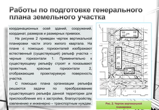 координационных осей зданий, сооружений,
координат, размеров и размерных привязок.
На рисунке 2 приведен чертеж вертикальной
планировки части этого жилого квартала. На
плане с помощью горизонталей изображают
естественный (существующий) рельеф участка –
черные горизонтали 1. Применительно к
существующему рельефу строят и показывают
проектные, красные горизонтали 2,
отображающие проектируемую поверхность
участка.
С помощью плана организации рельефа
решаются задачи по преобразованию
существующего рельефа данной территории для
приспособления его к застройке, благоустройству,
озеленению и инженерно – транспортным нуждам. Рис. 2. Чертеж вертикальной
планировки
 