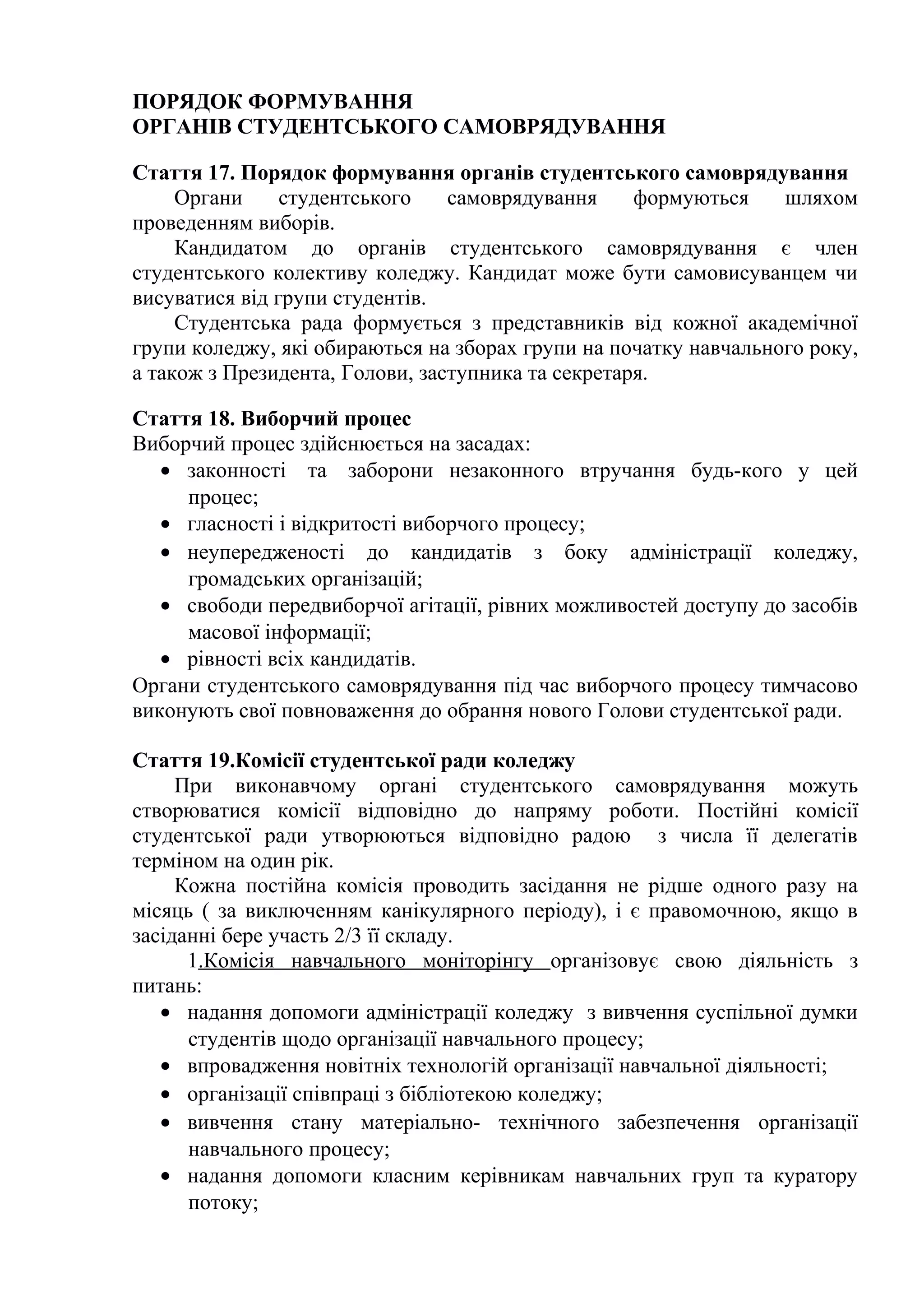 ПОРЯДОК ФОРМУВАННЯ
ОРГАНІВ СТУДЕНТСЬКОГО САМОВРЯДУВАННЯ
Стаття 17. Порядок формування органів студентського самоврядування
Органи студентського самоврядування формуються шляхом
проведенням виборів.
Кандидатом до органів студентського самоврядування є член
студентського колективу коледжу. Кандидат може бути самовисуванцем чи
висуватися від групи студентів.
Студентська рада формується з представників від кожної академічної
групи коледжу, які обираються на зборах групи на початку навчального року,
а також з Президента, Голови, заступника та секретаря.
Стаття 18. Виборчий процес
Виборчий процес здійснюється на засадах:
• законності та заборони незаконного втручання будь-кого у цей
процес;
• гласності і відкритості виборчого процесу;
• неупередженості до кандидатів з боку адміністрації коледжу,
громадських організацій;
• свободи передвиборчої агітації, рівних можливостей доступу до засобів
масової інформації;
• рівності всіх кандидатів.
Органи студентського самоврядування під час виборчого процесу тимчасово
виконують свої повноваження до обрання нового Голови студентської ради.
Стаття 19.Комісії студентської ради коледжу
При виконавчому органі студентського самоврядування можуть
створюватися комісії відповідно до напряму роботи. Постійні комісії
студентської ради утворюються відповідно радою з числа її делегатів
терміном на один рік.
Кожна постійна комісія проводить засідання не рідше одного разу на
місяць ( за виключенням канікулярного періоду), і є правомочною, якщо в
засіданні бере участь 2/3 її складу.
1.Комісія навчального моніторінгу організовує свою діяльність з
питань:
• надання допомоги адміністрації коледжу з вивчення суспільної думки
студентів щодо організації навчального процесу;
• впровадження новітніх технологій організації навчальної діяльності;
• організації співпраці з бібліотекою коледжу;
• вивчення стану матеріально- технічного забезпечення організації
навчального процесу;
• надання допомоги класним керівникам навчальних груп та куратору
потоку;
 