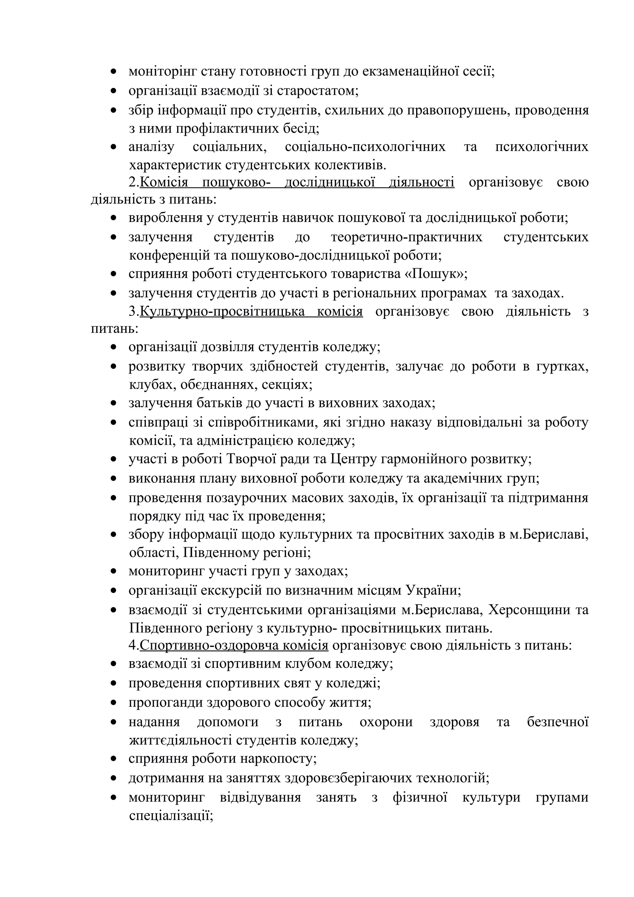 • моніторінг стану готовності груп до екзаменаційної сесії;
• організації взаємодії зі старостатом;
• збір інформації про студентів, схильних до правопорушень, проводення
з ними профілактичних бесід;
• аналізу соціальних, соціально-психологічних та психологічних
характеристик студентських колективів.
2.Комісія пошуково- дослідницької діяльності організовує свою
діяльність з питань:
• вироблення у студентів навичок пошукової та дослідницької роботи;
• залучення студентів до теоретично-практичних студентських
конференцій та пошуково-дослідницької роботи;
• сприяння роботі студентського товариства «Пошук»;
• залучення студентів до участі в регіональних програмах та заходах.
3.Культурно-просвітницька комісія організовує свою діяльність з
питань:
• організації дозвілля студентів коледжу;
• розвитку творчих здібностей студентів, залучає до роботи в гуртках,
клубах, обєднаннях, секціях;
• залучення батьків до участі в виховних заходах;
• співпраці зі співробітниками, які згідно наказу відповідальні за роботу
комісії, та адміністрацією коледжу;
• участі в роботі Творчої ради та Центру гармонійного розвитку;
• виконання плану виховної роботи коледжу та академічних груп;
• проведення позаурочних масових заходів, їх організації та підтримання
порядку під час їх проведення;
• збору інформації щодо культурних та просвітних заходів в м.Бериславі,
області, Південному регіоні;
• мониторинг участі груп у заходах;
• організації екскурсій по визначним місцям України;
• взаємодії зі студентськими організаціями м.Берислава, Херсонщини та
Південного регіону з культурно- просвітницьких питань.
4.Спортивно-оздоровча комісія організовує свою діяльність з питань:
• взаємодії зі спортивним клубом коледжу;
• проведення спортивних свят у коледжі;
• пропоганди здорового способу життя;
• надання допомоги з питань охорони здоровя та безпечної
життєдіяльності студентів коледжу;
• сприяння роботи наркопосту;
• дотримання на заняттях здоровєзберігаючих технологій;
• мониторинг відвідування занять з фізичної культури групами
спеціалізації;
 