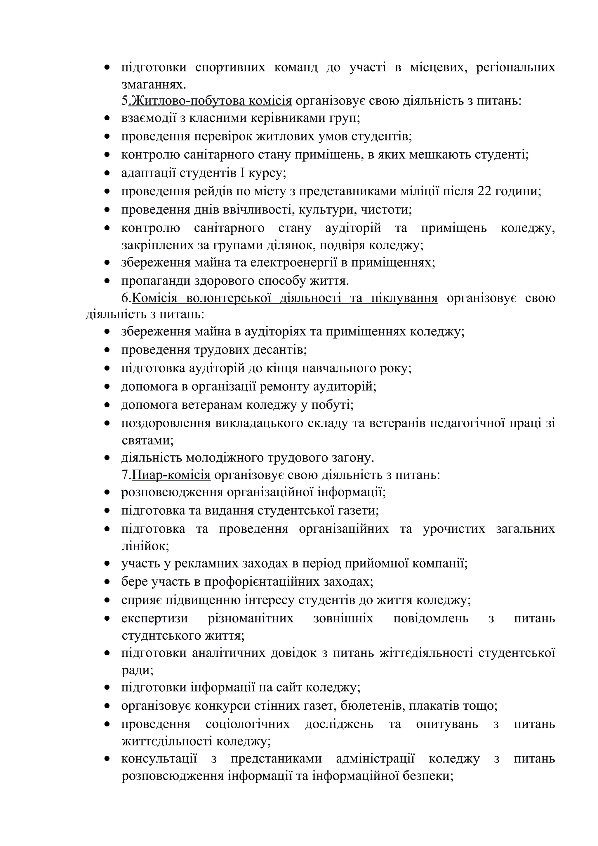 • підготовки спортивних команд до участі в місцевих, регіональних
змаганнях.
5.Житлово-побутова комісія організовує свою діяльність з питань:
• взаємодії з класними керівниками груп;
• проведення перевірок житлових умов студентів;
• контролю санітарного стану приміщень, в яких мешкають студенті;
• адаптації студентів І курсу;
• проведення рейдів по місту з представниками міліції після 22 години;
• проведення днів ввічливості, культури, чистоти;
• контролю санітарного стану аудіторій та приміщень коледжу,
закріплених за групами ділянок, подвіря коледжу;
• збереження майна та електроенергії в приміщеннях;
• пропаганди здорового способу життя.
6.Комісія волонтерської діяльності та піклування організовує свою
діяльність з питань:
• збереження майна в аудіторіях та приміщеннях коледжу;
• проведення трудових десантів;
• підготовка аудіторій до кінця навчального року;
• допомога в організації ремонту аудиторій;
• допомога ветеранам коледжу у побуті;
• поздоровлення викладацького складу та ветеранів педагогічної праці зі
святами;
• діяльність молодіжного трудового загону.
7.Пиар-комісія організовує свою діяльність з питань:
• розповсюдження організаційної інформації;
• підготовка та видання студентської газети;
• підготовка та проведення організаційних та урочистих загальних
лінійок;
• участь у рекламних заходах в період прийомної компанії;
• бере участь в профорієнтаційних заходах;
• сприяє підвищенню інтересу студентів до життя коледжу;
• експертизи різноманітних зовнішніх повідомлень з питань
студнтського життя;
• підготовки аналітичних довідок з питань жіттєдіяльності студентської
ради;
• підготовки інформації на сайт коледжу;
• організовує конкурси стінних газет, бюлетенів, плакатів тощо;
• проведення соціологічних досліджень та опитувань з питань
життєдільності коледжу;
• консультації з предстаниками адміністрації коледжу з питань
розповсюдження інформації та інформаційної безпеки;
 