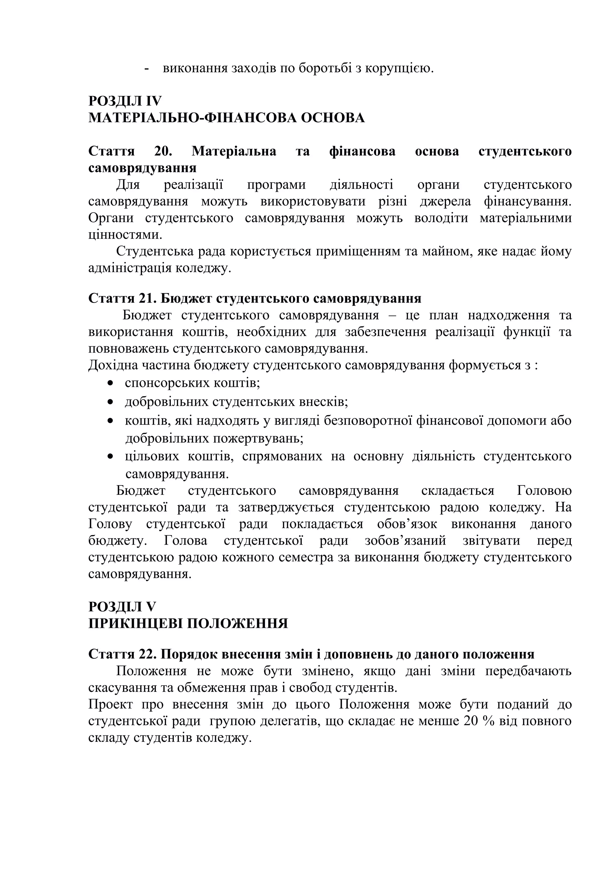 - виконання заходів по боротьбі з корупцією.
РОЗДІЛ IV
МАТЕРІАЛЬНО-ФІНАНСОВА ОСНОВА
Стаття 20. Матеріальна та фінансова основа студентського
самоврядування
Для реалізації програми діяльності органи студентського
самоврядування можуть використовувати різні джерела фінансування.
Органи студентського самоврядування можуть володіти матеріальними
цінностями.
Студентська рада користується приміщенням та майном, яке надає йому
адміністрація коледжу.
Стаття 21. Бюджет студентського самоврядування
Бюджет студентського самоврядування – це план надходження та
використання коштів, необхідних для забезпечення реалізації функції та
повноважень студентського самоврядування.
Дохідна частина бюджету студентського самоврядування формується з :
• спонсорських коштів;
• добровільних студентських внесків;
• коштів, які надходять у вигляді безповоротної фінансової допомоги або
добровільних пожертвувань;
• цільових коштів, спрямованих на основну діяльність студентського
самоврядування.
Бюджет студентського самоврядування складається Головою
студентської ради та затверджується студентською радою коледжу. На
Голову студентської ради покладається обов’язок виконання даного
бюджету. Голова студентської ради зобов’язаний звітувати перед
студентською радою кожного семестра за виконання бюджету студентського
самоврядування.
РОЗДІЛ V
ПРИКІНЦЕВІ ПОЛОЖЕННЯ
Стаття 22. Порядок внесення змін і доповнень до даного положення
Положення не може бути змінено, якщо дані зміни передбачають
скасування та обмеження прав і свобод студентів.
Проект про внесення змін до цього Положення може бути поданий до
студентської ради групою делегатів, що складає не менше 20 % від повного
складу студентів коледжу.
 