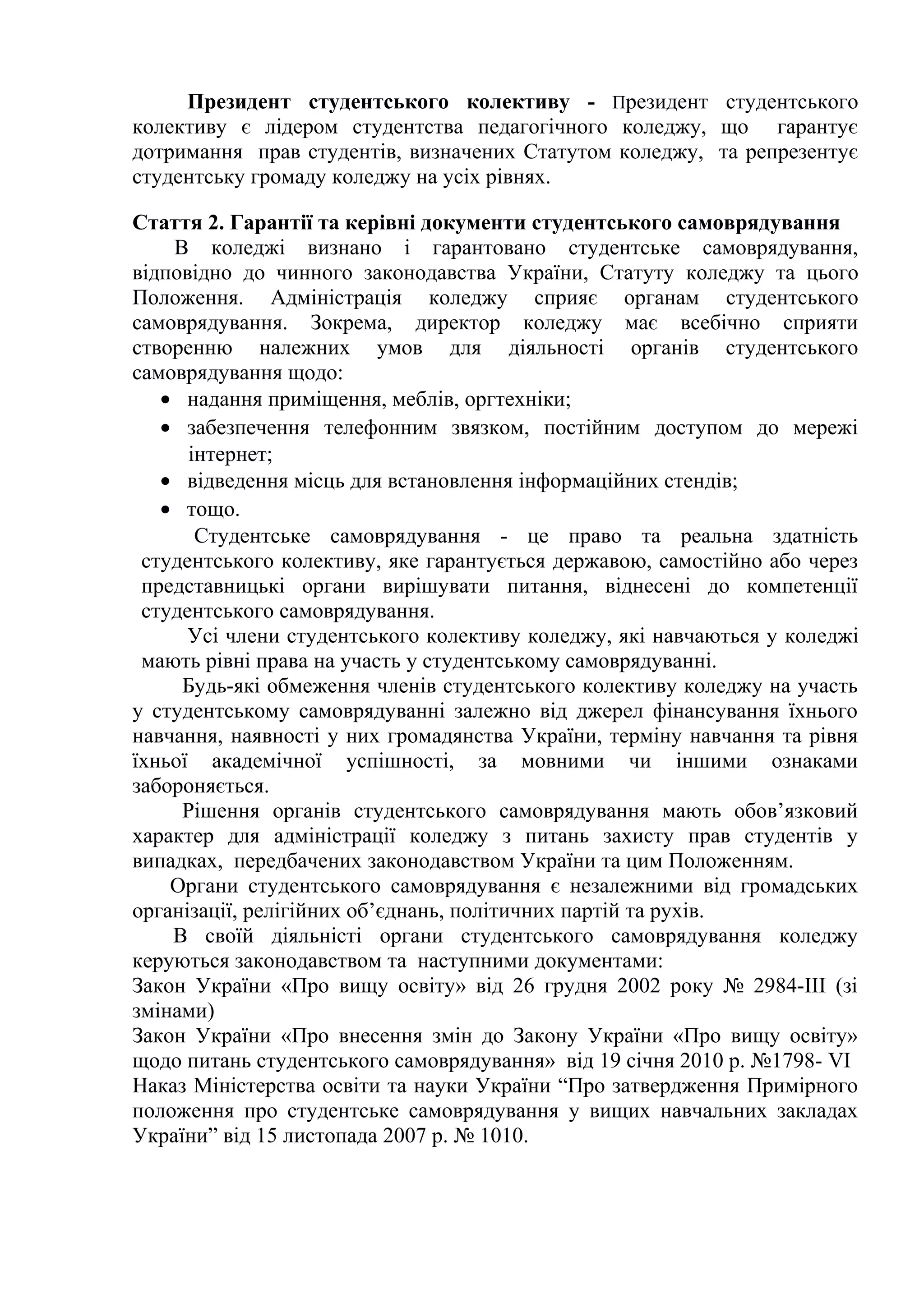 Президент студентського колективу - Президент студентського
колективу є лідером студентства педагогічного коледжу, що гарантує
дотримання прав студентів, визначених Статутом коледжу, та репрезентує
студентську громаду коледжу на усіх рівнях.
Стаття 2. Гарантії та керівні документи студентського самоврядування
В коледжі визнано і гарантовано студентське самоврядування,
відповідно до чинного законодавства України, Статуту коледжу та цього
Положення. Адміністрація коледжу сприяє органам студентського
самоврядування. Зокрема, директор коледжу має всебічно сприяти
створенню належних умов для діяльності органів студентського
самоврядування щодо:
• надання приміщення, меблів, оргтехніки;
• забезпечення телефонним звязком, постійним доступом до мережі
інтернет;
• відведення місць для встановлення інформаційних стендів;
• тощо.
Студентське самоврядування - це право та реальна здатність
студентського колективу, яке гарантується державою, самостійно або через
представницькі органи вирішувати питання, віднесені до компетенції
студентського самоврядування.
Усі члени студентського колективу коледжу, які навчаються у коледжі
мають рівні права на участь у студентському самоврядуванні.
Будь-які обмеження членів студентського колективу коледжу на участь
у студентському самоврядуванні залежно від джерел фінансування їхнього
навчання, наявності у них громадянства України, терміну навчання та рівня
їхньої академічної успішності, за мовними чи іншими ознаками
забороняється.
Рішення органів студентського самоврядування мають обов’язковий
характер для адміністрації коледжу з питань захисту прав студентів у
випадках, передбачених законодавством України та цим Положенням.
Органи студентського самоврядування є незалежними від громадських
організації, релігійних об’єднань, політичних партій та рухів.
В своїй діяльністі органи студентського самоврядування коледжу
керуються законодавством та наступними документами:
Закон України «Про вищу освіту» від 26 грудня 2002 року № 2984-ІІІ (зі
змінами)
Закон України «Про внесення змін до Закону України «Про вищу освіту»
щодо питань студентського самоврядування» від 19 січня 2010 р. №1798- VI
Наказ Міністерства освіти та науки України “Про затвердження Примірного
положення про студентське самоврядування у вищих навчальних закладах
України” від 15 листопада 2007 р. № 1010.
 