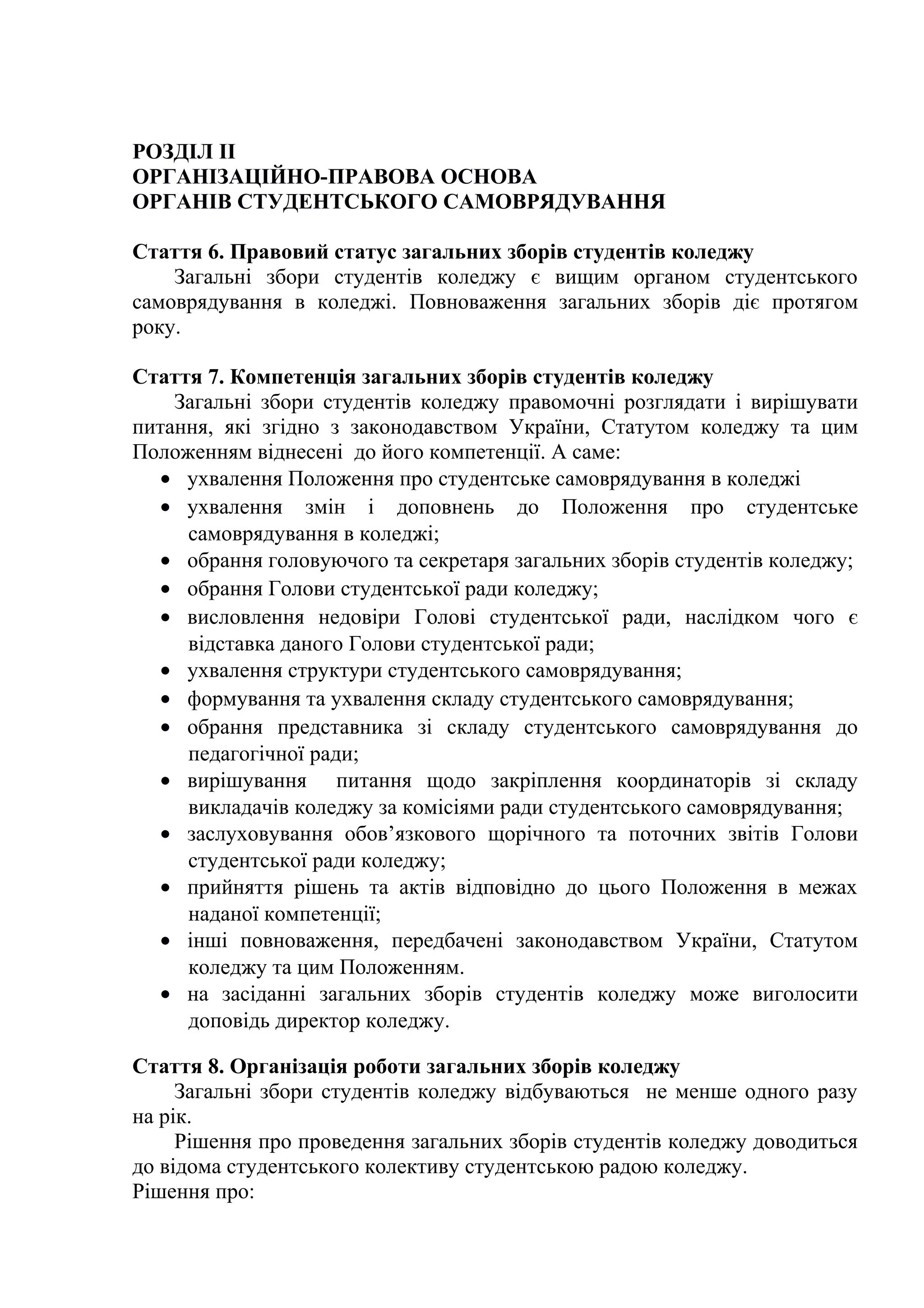 РОЗДІЛ II
ОРГАНІЗАЦІЙНО-ПРАВОВА ОСНОВА
ОРГАНІВ СТУДЕНТСЬКОГО САМОВРЯДУВАННЯ
Стаття 6. Правовий статус загальних зборів студентів коледжу
Загальні збори студентів коледжу є вищим органом студентського
самоврядування в коледжі. Повноваження загальних зборів діє протягом
року.
Стаття 7. Компетенція загальних зборів студентів коледжу
Загальні збори студентів коледжу правомочні розглядати і вирішувати
питання, які згідно з законодавством України, Статутом коледжу та цим
Положенням віднесені до його компетенції. А саме:
• ухвалення Положення про студентське самоврядування в коледжі
• ухвалення змін і доповнень до Положення про студентське
самоврядування в коледжі;
• обрання головуючого та секретаря загальних зборів студентів коледжу;
• обрання Голови студентської ради коледжу;
• висловлення недовіри Голові студентської ради, наслідком чого є
відставка даного Голови студентської ради;
• ухвалення структури студентського самоврядування;
• формування та ухвалення складу студентського самоврядування;
• обрання представника зі складу студентського самоврядування до
педагогічної ради;
• вирішування питання щодо закріплення координаторів зі складу
викладачів коледжу за комісіями ради студентського самоврядування;
• заслуховування обов’язкового щорічного та поточних звітів Голови
студентської ради коледжу;
• прийняття рішень та актів відповідно до цього Положення в межах
наданої компетенції;
• інші повноваження, передбачені законодавством України, Статутом
коледжу та цим Положенням.
• на засіданні загальних зборів студентів коледжу може виголосити
доповідь директор коледжу.
Стаття 8. Організація роботи загальних зборів коледжу
Загальні збори студентів коледжу відбуваються не менше одного разу
на рік.
Рішення про проведення загальних зборів студентів коледжу доводиться
до відома студентського колективу студентською радою коледжу.
Рішення про:
 
