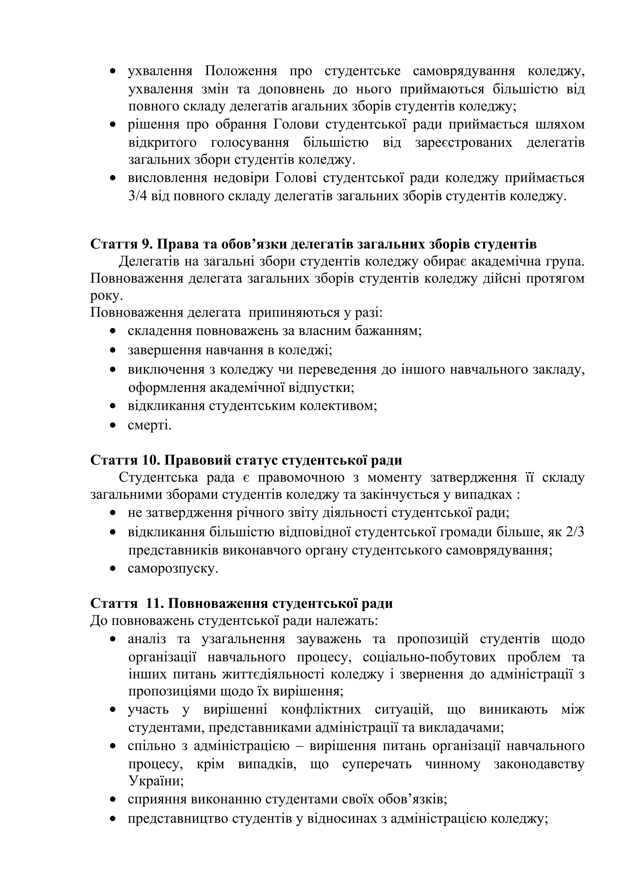 • ухвалення Положення про студентське самоврядування коледжу,
ухвалення змін та доповнень до нього приймаються більшістю від
повного складу делегатів агальних зборів студентів коледжу;
• рішення про обрання Голови студентської ради приймається шляхом
відкритого голосування більшістю від зареєстрованих делегатів
загальних збори студентів коледжу.
• висловлення недовіри Голові студентської ради коледжу приймається
3/4 від повного складу делегатів загальних зборів студентів коледжу.
Стаття 9. Права та обов’язки делегатів загальних зборів студентів
Делегатів на загальні збори студентів коледжу обирає академічна група.
Повноваження делегата загальних зборів студентів коледжу дійсні протягом
року.
Повноваження делегата припиняються у разі:
• складення повноважень за власним бажанням;
• завершення навчання в коледжі;
• виключення з коледжу чи переведення до іншого навчального закладу,
оформлення академічної відпустки;
• відкликання студентським колективом;
• смерті.
Стаття 10. Правовий статус студентської ради
Студентська рада є правомочною з моменту затвердження її складу
загальними зборами студентів коледжу та закінчується у випадках :
• не затвердження річного звіту діяльності студентської ради;
• відкликання більшістю відповідної студентської громади більше, як 2/3
представників виконавчого органу студентського самоврядування;
• саморозпуску.
Стаття 11. Повноваження студентської ради
До повноважень студентської ради належать:
• аналіз та узагальнення зауважень та пропозицій студентів щодо
організації навчального процесу, соціально-побутових проблем та
інших питань життєдіяльності коледжу і звернення до адміністрації з
пропозиціями щодо їх вирішення;
• участь у вирішенні конфліктних ситуацій, що виникають між
студентами, представниками адміністрації та викладачами;
• спільно з адміністрацією – вирішення питань організації навчального
процесу, крім випадків, що суперечать чинному законодавству
України;
• сприяння виконанню студентами своїх обов’язків;
• представництво студентів у відносинах з адміністрацією коледжу;
 