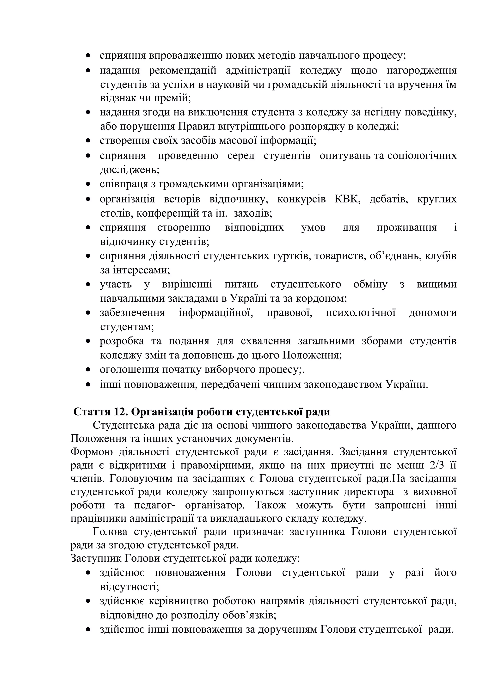 • сприяння впровадженню нових методів навчального процесу;
• надання рекомендацій адміністрації коледжу щодо нагородження
студентів за успіхи в науковій чи громадській діяльності та вручення їм
відзнак чи премій;
• надання згоди на виключення студента з коледжу за негідну поведінку,
або порушення Правил внутрішнього розпорядку в коледжі;
• створення своїх засобів масової інформації;
• сприяння проведенню серед студентів опитувань та соціологічних
досліджень;
• співпраця з громадськими організаціями;
• організація вечорів відпочинку, конкурсів КВК, дебатів, круглих
столів, конференцій та ін. заходів;
• сприяння створенню відповідних умов для проживання і
відпочинку студентів;
• сприяння діяльності студентських гуртків, товариств, об’єднань, клубів
за інтересами;
• участь у вирішенні питань студентського обміну з вищими
навчальними закладами в Україні та за кордоном;
• забезпечення інформаційної, правової, психологічної допомоги
студентам;
• розробка та подання для схвалення загальними зборами студентів
коледжу змін та доповнень до цього Положення;
• оголошення початку виборчого процесу;.
• інші повноваження, передбачені чинним законодавством України.
Стаття 12. Організація роботи студентської ради
Студентська рада діє на основі чинного законодавства України, данного
Положення та інших установчих документів.
Формою діяльності студентської ради є засідання. Засідання студентської
ради є відкритими і правомірними, якщо на них присутні не менш 2/3 її
членів. Головуючим на засіданнях є Голова студентської ради.На засідання
студентської ради коледжу запрошуються заступник директора з виховної
роботи та педагог- організатор. Також можуть бути запрошені інші
працівники адміністрації та викладацького складу коледжу.
Голова студентської ради призначає заступника Голови студентської
ради за згодою студентської ради.
Заступник Голови студентської ради коледжу:
• здійснює повноваження Голови студентської ради у разі його
відсутності;
• здійснює керівництво роботою напрямів діяльності студентської ради,
відповідно до розподілу обов’язків;
• здійснює інші повноваження за дорученням Голови студентської ради.
 