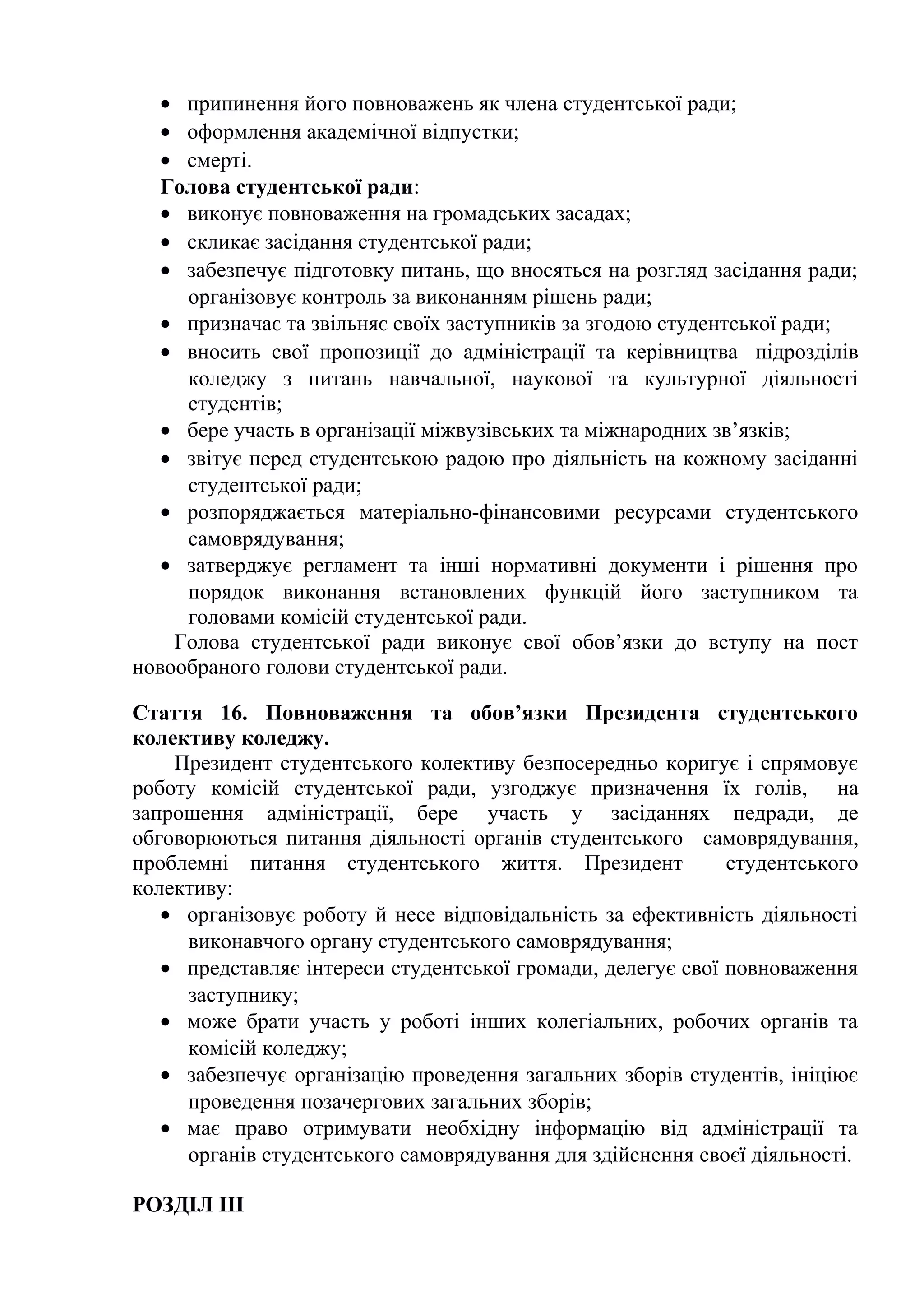 • припинення його повноважень як члена студентської ради;
• оформлення академічної відпустки;
• смерті.
Голова студентської ради:
• виконує повноваження на громадських засадах;
• скликає засідання студентської ради;
• забезпечує підготовку питань, що вносяться на розгляд засідання ради;
організовує контроль за виконанням рішень ради;
• призначає та звільняє своїх заступників за згодою студентської ради;
• вносить свої пропозиції до адміністрації та керівництва підрозділів
коледжу з питань навчальної, наукової та культурної діяльності
студентів;
• бере участь в організації міжвузівських та міжнародних зв’язків;
• звітує перед студентською радою про діяльність на кожному засіданні
студентської ради;
• розпоряджається матеріально-фінансовими ресурсами студентського
самоврядування;
• затверджує регламент та інші нормативні документи і рішення про
порядок виконання встановлених функцій його заступником та
головами комісій студентської ради.
Голова студентської ради виконує свої обов’язки до вступу на пост
новообраного голови студентської ради.
Стаття 16. Повноваження та обов’язки Президента студентського
колективу коледжу.
Президент студентського колективу безпосередньо коригує і спрямовує
роботу комісій студентської ради, узгоджує призначення їх голів, на
запрошення адміністрації, бере участь у засіданнях педради, де
обговорюються питання діяльності органів студентського самоврядування,
проблемні питання студентського життя. Президент студентського
колективу:
• організовує роботу й несе відповідальність за ефективність діяльності
виконавчого органу студентського самоврядування;
• представляє інтереси студентської громади, делегує свої повноваження
заступнику;
• може брати участь у роботі інших колегіальних, робочих органів та
комісій коледжу;
• забезпечує організацію проведення загальних зборів студентів, ініціює
проведення позачергових загальних зборів;
• має право отримувати необхідну інформацію від адміністрації та
органів студентського самоврядування для здійснення своєї діяльності.
РОЗДІЛ III
 