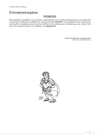 ΛΑΤΙΝΙΚΑ ΛΥΚΕΙΟΥ | μάθημα 1ο
4
③ Συντακτικό κειμένου
ΠΡΟΘΕΣΕΙΣ
Όσον αφορά τις προθέσεις του κειμένου, παρατηρούμε την ύπαρξη ενός φαινομένου στο οποίο ένα
ουσιαστικό τοποθετείται απρόθετα σε πτώση αιτιατική (Romam). Αυτό συμβαίνει όταν επιθυμούμε
να δηλωθεί η κατεύθυνση προς ένα τόπο. Αντίθετα, όταν επιθυμούμε να δηλώσουμε την στάση σ’ ένα
τόπο, τότε χρησιμοποιούμε την πρόθεση in + αφαιρετική.
© Θάνος Σταυρόπουλος – φιλόλογος, MSc.
thanosstavropoulos@yahoo.gr
 