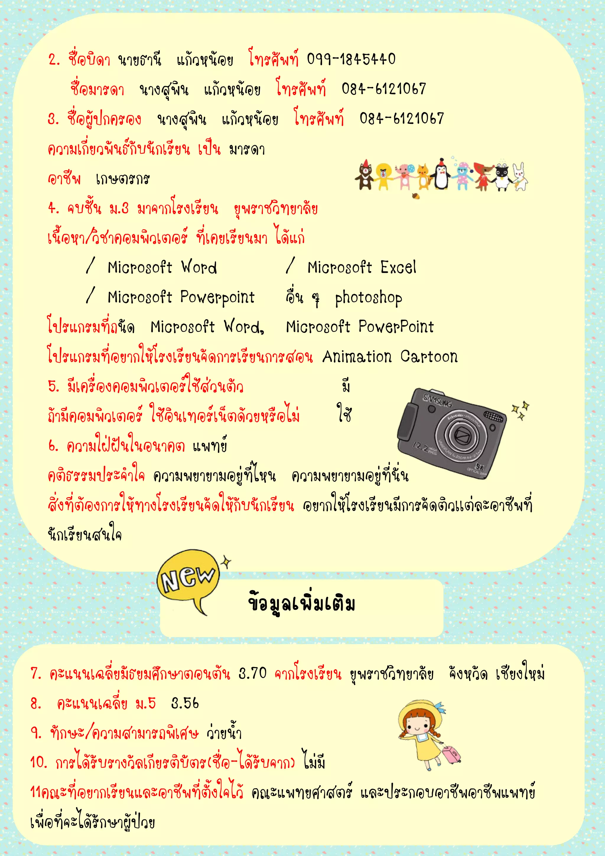 2. ชื่อบิดา นายธานี แก้วหน้อย โทรศัพท์ 099-1845440
ชื่อมารดา นางสุพิน แก้วหน้อย โทรศัพท์ 084-6121067
3. ชื่อผู้ปกครอง นางสุพิน แก้วหน้อย โทรศัพท์ 084-6121067
ความเกี่ยวพันธ์กับนักเรียน เป็น มารดา
อาชีพ เกษตรกร
4. จบชั้น ม.3 มาจากโรงเรียน ยุพราชวิทยาลัย
เนื้อหา/วิชาคอมพิวเตอร์ ที่เคยเรียนมา ได้แก่
/ Microsoft Word / Microsoft Excel
/ Microsoft Powerpoint อื่น ๆ photoshop
โปรแกรมที่ถนัด Microsoft Word, Microsoft PowerPoint
โปรแกรมที่อยากให้โรงเรียนจัดการเรียนการสอน Animation Cartoon
5. มีเครื่องคอมพิวเตอร์ใช้ส่วนตัว มี
ถ้ามีคอมพิวเตอร์ ใช้อินเทอร์เน็ตด้วยหรือไม่ ใช้
6. ความใฝ่ฝันในอนาคต แพทย์
คติธรรมประจาใจ ความพยายามอยู่ที่ไหน ความพยายามอยู่ที่นั่น
สิ่งที่ต้องการให้ทางโรงเรียนจัดให้กับนักเรียน อยากให้โรงเรียนมีการจัดติวเเต่ละอาชีพที่
นักเรียนสนใจ
ข้อมูลเพิ่มเติม
7. คะแนนเฉลี่ยมัธยมศึกษาตอนต้น 3.70 จากโรงเรียน ยุพราชวิทยาลัย จังหวัด เชียงใหม่
8. คะแนนเฉลี่ย ม.5 3.56
9. ทักษะ/ความสามารถพิเศษ ว่ายน้า
10. การได้รับรางวัลเกียรติบัตร(ชื่อ-ได้รับจาก) ไม่มี
11คณะที่อยากเรียนและอาชีพที่ตั้งใจไว้ คณะแพทยศาสตร์ และประกอบอาชีพอาชีพแพทย์
เพื่อที่จะได้รักษาผู้ป่วย
 