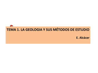 TEMA 1. LA GEOLOGIA Y SUS MÉTODOS DE ESTUDIO
E. Alcácer
 
