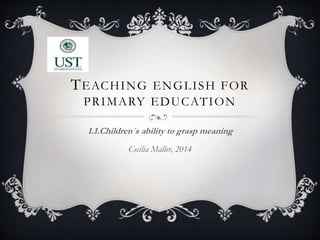 TEACHING ENGLISH FOR
PRIMARY EDUCATION
1.1.Children´s ability to grasp meaning
Cecilia Maller, 2014
 