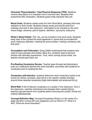 Character Physicalization: Total Physical Response (TPR): Students
remove descriptors of a character from a common text. Students then
pantomime their characters. Students guess what character they are.
Word Cards: Students create cards (for their Word Bank, perhaps) that have
statistics on their words. Students choose words and should arise from
readings and work in the classroom. Information to be included on the card:
visual image, sentence, part of speech, definition, synonyms, antonyms.
Writer’s Word Palette: This, too, can be included in the word cards. Students
keep track of the context the word appeared in; words that surrounded the
word; dictionary definition; marking the pronunciation; making a sentence with
that word
Connotation and Collocation: Dong (2004) emphasized that students also
need to know phrases and clichés. Many ELL students need to become
familiar with idiomatic expressions. Thus, when coming across these, the
teacher should point them out.
Pre-Reading Vocabulary Review: Teacher goes through text beforehand,
pulls out vocabulary deemed the most important, and works with students on
vocabulary prior to reading the text.
Vocabulary self-selection: students determine what vocabulary needs to be
known for certain concepts; class forms a list; teacher creates activities
around those selected vocabulary [high-intermediate and advanced ELLs]
Word Wall: A list of relevant vocabulary on a poster in the classroom. One in
the classroom, carefully maintained and changed when needed [Some
teachers get permission from students before removing the words]. Words are
ordered alphabetically.
Concept Definition Map: Concept (Vocabulary Word) is in the center of a
page and then running off it are categories such as What is it?, What is it
like?, What are some examples?
 
