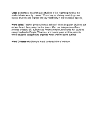 Cloze Sentences: Teacher gives students a text regarding material the
students have recently covered. Where key vocabulary needs to go are
blanks. Students are to place the key vocabulary in the respective spaces.
Word sorts: Teacher gives students a series of words on paper. Students cut
out words and then categorize the words. [Can use to organize suffixes,
prefixes or ideas] EX: author used American Revolution words that could be
categorized under People, Weapons, and Issues; gave another example
where students categories to organize words with the same suffixes
Word Generation: Example: Have students think of words th
 
