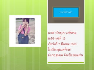 นางสาวอินธุอร วงษ์ธรรม
ม.6/9 เลขที่ 15
เกิดวันที่ 7 มีนาคม 2539
โรงเรียนชุมแพศึกษา
อาเภอ.ชุมแพ จังหวัด.ขอนแก่น
ประวัติส่วนตัว
 