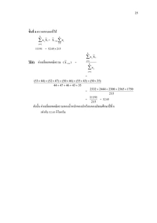 25
ขั้นที่ 4 ตรวจสอบผลที่ได้
i
k
1i
i Xn

= X รวม 
k
i
in
1
11191 = 52.05215
วิธีทา ค่าเฉลี่ยเลขคณิตรวม (X รวม ) =




k
1i
i
k
1i
ii
n
Xn
=
3543464744
)3550()4355()4650()4752()4453(


=
215
17502365230024442332 
=
215
11191
= 52.05
ดังนั้น ค่าเฉลี่ยเลขคณิตรวมของน้าหนักของนักเรียนของมัธยมศึกษาปี่ที่ 6
เท่ากับ 52.05 กิโลกรัม
 
