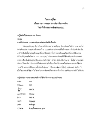 32
ใบความรู้ที่1.6
เรื่อง การตรวจสอบคาตอบค่าเฉลี่ยเลขคณิต
โดยใช้โปรแกรมเอกซ์เซลล์(Excel)
มารู้จักกับโปรแกรม Excel กันเถอะ
บทนา
การใช้โปรแกรม Excel สาหรับการวิเคราะห์สถิติเบื้องต้น
Microsoft Excel เป็นโปรแกรมที่มีความสามารถในการจัดการข้อมูลในเรื่องของตารางได้
อย่างดี และมีความสะดวกในการใช้งาน Excel สามารถคานวณได้อย่างแม่นยา ซึ่งมีจุดเด่นคือ เมื่อ
ค่าที่ใช้เป็นตัวตั้งในสูตรคานวณเปลี่ยนไป ผลลัพธ์ที่ได้จากการคานวณก็จะเปลี่ยนไปเป็นแบบ
อัตโนมัติ (ณรงค์ศรีสมาน.2547 : 102 -103) โปรแกรมคอมพิวเตอร์ที่ใช้สาหรับการคานวณทาง
สถิติในปัจจุบันมีอยู่หลายโปรแกรม เช่น NySCC , SPSS , SAS , STATA ฯลฯ ซึ่งเป็นโปรแกรมที่
นิยมใช้ โดยแต่ละโปรแกรมมีข้อเด่นแตกต่างกันไป แล้วแต่ประเภทหรือลักษณะของการใช้งาน
ของผู้ใช้ นอกจากโปรแกรมที่กล่าวข้างต้นแล้ว โปรแกรม Excel ที่มีอยู่ในMicrosoft Office ซึ่ง
เป็นโปรแกรมที่ใช้ทั่วๆไปในเครื่องคอมพิวเตอร์ก็สามารถใช้การวิเคราะห์ข้อมูลทางสถิติได้เช่นกัน
มารู้จักกับความหมายของคาต่างๆที่ใช้ในโปรแกรม Excel กันเถอะ
Row แถว
Column หลัก

N
i
iX
1
ผลบวก
AVERAGE ค่าเฉลี่ย
SUM ผลบวก
MAX ค่าสูงสุด
MIN ค่าต่าสุด
STDEV ส่วนเบี่ยงเบนมาตรฐาน
 