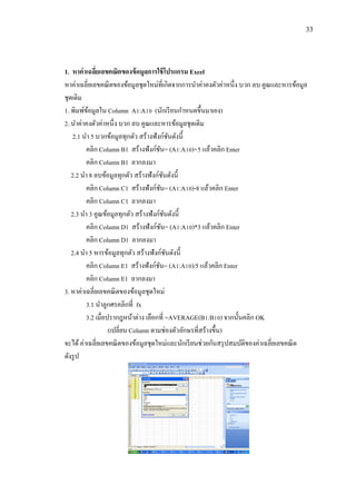 33
1. หาค่าเฉลี่ยเลขคณิตของข้อมูลการใช้โปรแกรม Excel
หาค่าเฉลี่ยเลขคณิตของข้อมูลชุดใหม่ที่เกิดจากการนาค่าคงตัวค่าหนึ่ง บวก ลบ คูณและหารข้อมูล
ชุดเดิม
1. พิมพ์ข้อมูลใน Column A1:A10 (นักเรียนกาหนดขึ้นมาเอง)
2. นาค่าคงตัวค่าหนึ่ง บวก ลบ คูณและหารข้อมูลชุดเดิม
2.1 นา 5 บวกข้อมูลทุกตัว สร้างฟังก์ชันดังนี้
คลิก Column B1 สร้างฟังก์ชัน= (A1:A10)+5 แล้วคลิก Enter
คลิก Column B1 ลากลงมา
2.2 นา 8 ลบข้อมูลทุกตัว สร้างฟังก์ชันดังนี้
คลิก Column C1 สร้างฟังก์ชัน= (A1:A10)-8 แล้วคลิก Enter
คลิก Column C1 ลากลงมา
2.3 นา 3 คูณข้อมูลทุกตัว สร้างฟังก์ชันดังนี้
คลิก Column D1 สร้างฟังก์ชัน= (A1:A10)*3 แล้วคลิก Enter
คลิก Column D1 ลากลงมา
2.4 นา 5 หารข้อมูลทุกตัว สร้างฟังก์ชันดังนี้
คลิก Column E1 สร้างฟังก์ชัน= (A1:A10)/5 แล้วคลิก Enter
คลิก Column E1 ลากลงมา
3. หาค่าเฉลี่ยเลขคณิตของข้อมูลชุดใหม่
3.1 นาลูกศรคลิกที่ fx
3.2 เมื่อปรากฎหน้าต่าง เลือกที่ =AVERAGE(B1:B10) จากนั้นคลิก OK
(เปลี่ยน Column ตามช่องตัวอักษรที่สร้างขึ้น)
จะได้ค่าเฉลี่ยเลขคณิตของข้อมูลชุดใหม่และนักเรียนช่วยกันสรุปสมบัติของค่าเฉลี่ยเลขคณิต
ดังรูป
 
