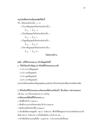35
สรุป สมบัติของค่าเฉลี่ยเลขคณิตได้ดังนี้
ให้ c เป็นค่าคงตัวค่าหนึ่ง ; c > 0
1. ถ้าบวกข้อมูลทุกตัวด้วยค่าคงตัวค่าหนึ่ง c
X ใหม่ = X เดิม + c
2. ถ้าลบข้อมูลทุกตัวด้วยค่าคงตัวค่าหนึ่ง c
X ใหม่ = X เดิม - c
3. ถ้าคูณข้อมูลทุกตัวด้วยค่าคงตัวค่าหนึ่ง c
X ใหม่ = X เดิม x c
4. ถ้าหารข้อมูลทุกตัวด้วยค่าคงตัวค่าหนึ่ง c
X ใหม่ = X เดิม  c
ใบกิจกรรมที่ 1.6
คาสั่ง จงใช้โปรแกรมExcel สร้างข้อมูลต่อไปนี้
1. ให้นักเรียนสร้างข้อมูล 10 ตัวโดยใช้โปรแกรมExcel แล้ว
2.1 นา 10 บวกข้อมูลทุกตัว
2.2 นา 5 ลบข้อมูลทุกตัว
2.3 นา 4 คูณข้อมูลทุกตัว
2.4 นา 2 หารข้อมูลทุกตัว
จงหาค่าเฉลี่ยเลขคณิตของข้อมูลชุดเดิมและชุดใหม่ พร้อมกับสรุปสมบัติของค่าเฉลี่ยเลขคณิต
2. ให้นักเรียนใช้โปรแกรมExcel คิดเกรดเฉลี่ยในภาคเรียนที่ 2 ปีการศึกษา 2552 ของตนเอง
แล้ว Print งาน ใส่กระดาษขนาด A4 มาส่งครู
การคิดเกรดเฉลี่ยโดยใช้โปรแกรมExcel
1. พิมพ์ชื่อวิชาใน Column A
2. พิมพ์จานวนหน่วยกิตของแต่ละวิชาใน Column B
3. พิมพ์เกรดที่นักเรียนได้ใน Column C
4. สร้างฟังก์ชันหาผลคูณคือ =B1:C1 ในช่อง D1 เพื่อให้ได้ผลคูณระหว่างหน่วยกิตกับเกรด แล้ว
พิมพ์=B2:C2 ในช่อง D2 จากนั้นพิมพ์คล้าย ๆ กันใน D3, D4,……
5. สร้างฟังก์ชันหาเกรดเฉลี่ยคือ =sum(D1:D…)/ จานวนหน่วยกิตทั้งหมด
 