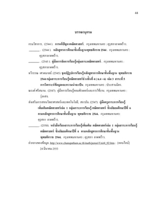 44
บรรณานุกรม
กรมวิชาการ. (2544 ). การแก้ปัญหาคณิตศาสตร์. กรุงเทพมหานคร : คุรุสภาลาดพร้าว.
. (2544 ). หลักสูตรการศึกษาขั้นพื้นฐานพุทธศักราช 2544 . กรุงเทพมหานคร :
คุรุสภาลาดพร้าว.
. (2545 ). คู่มือการจัดการเรียนรู้กลุ่มสาระคณิตศาสตร์ . กรุงเทพมหานคร :
คุรุสภาลาดพร้าว.
ฉวีวรรณ เศวตมาลย์. (2545). ชุดปฏิรูปการเรียนรู้หลักสูตรการศึกษาขั้นพื้นฐาน พุทธศักราช
2544 กลุ่มสาระการเรียนรู้คณิตศาสตร์ช่วงชั้นที่ 4 ( ม.4 - 6) เล่ม 3 สาระที่ 5
การวิเคราะห์ข้อมูลและความน่าจะเป็น. กรุงเทพมหานคร : ประสานมิตร.
ณรงค์ศรีสมาน. (2547). คู่มือการเรียนรู้คอมพิวเตอร์และการใช้งาน. กรุงเทพมหานคร :
รุ่งแสง.
ส่งเสริมการสอนวิทยาศาสตร์และเทคโนโลยี, สถาบัน. (2547). คู่มือครูสาระการเรียนรู้
เพิ่มเติมคณิตศาสตร์เล่ม 1 กลุ่มสาระการเรียนรู้ คณิตศาสตร์ ชั้นมัธยมศึกษาปีที่ 6
ตามหลักสูตรการศึกษาขั้นพื้นฐาน พุทธศักราช 2544. กรุงเทพมหานคร:
คุรุสภา ลาดพร้าว.
. (2550). หนังสือเรียนสาระการเรียนรู้เพิ่มเติม คณิตศาสตร์เล่ม 1 กลุ่มสาระการเรียนรู้
คณิตศาสตร์ ชั้นมัธยมศึกษาปีที่ 6 ตามหลักสูตรการศึกษาขั้นพื้นฐาน
พุทธศักราช 2544. กรุงเทพมหานคร : คุรุสภา ลาดพร้าว.
ค่ากลางของข้อมูล. http://www.chanupatham.ac.th/math/pensri/Unit4_02.htm : [ออนไลน์]
24 มีนาคม 2553
 