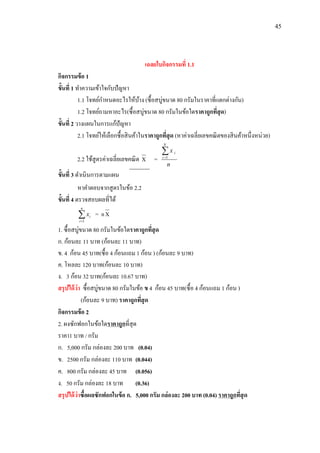 45
เฉลยใบกิจกรรมที่ 1.1
กิจกรรมข้อ 1
ขั้นที่ 1 ทาความเข้าใจกับปัญหา
1.1 โจทย์กาหนดอะไรให้บ้าง (ซื้อสบู่ขนาด 80 กรัมในราคาที่แตกต่างกัน)
1.2 โจทย์ถามหาอะไร(ซื้อสบู่ขนาด 80 กรัมในข้อใดราคาถูกที่สุด)
ขั้นที่ 2 วางแผนในการแก้ปัญหา
2.1 โจทย์ให้เลือกซื้อสินค้าในราคาถูกที่สุด (หาค่าเฉลี่ยเลขคณิตของสินค้าหนึ่งหน่วย)
2.2 ใช้สูตรค่าเฉลี่ยเลขคณิต X =
n
x
N
i
i1
ขั้นที่ 3 ดาเนินการตามแผน
หาคาตอบจากสูตรในข้อ 2.2
ขั้นที่ 4 ตรวจสอบผลที่ได้

n
i
ix
1
= nX
1. ซื้อสบู่ขนาด 80 กรัมในข้อใดราคาถูกที่สุด
ก. ก้อนละ 11 บาท (ก้อนละ 11 บาท)
ข. 4 ก้อน 45 บาท(ซื้อ 4 ก้อนแถม 1 ก้อน ) (ก้อนละ 9 บาท)
ค. โหลละ 120 บาท(ก้อนละ 10 บาท)
ง. 3 ก้อน 32 บาท(ก้อนละ 10.67 บาท)
สรุปได้ว่า ซื้อสบู่ขนาด 80 กรัมในข้อ ข 4 ก้อน 45 บาท(ซื้อ 4 ก้อนแถม 1 ก้อน )
(ก้อนละ 9 บาท) ราคาถูกที่สุด
กิจกรรมข้อ 2
2. ผงซักฟอกในข้อใดราคาถูกที่สุด
ราคา1 บาท / กรัม
ก. 5,000 กรัม กล่องละ 200 บาท (0.04)
ข. 2500 กรัม กล่องละ 110 บาท (0.044)
ค. 800 กรัม กล่องละ 45 บาท (0.056)
ง. 50 กรัม กล่องละ 18 บาท (0.36)
สรุปได้ว่าซื้อผลซักฟอกในข้อ ก. 5,000 กรัม กล่องละ 200 บาท (0.04) ราคาถูกที่สุด
 