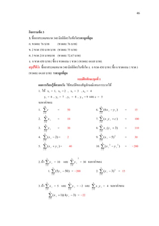 46
กิจกรรมข้อ 3
3. ซื้อยาสระผมขนาด 340 มิลลิลิตรในข้อใดราคาถูกที่สุด
ก. ขวดละ 76 บาท (ขวดละ 76 บาท)
ข. 2 ขวด 150 บาท บาท (ขวดละ 75 บาท)
ค. 3 ขวด 218 บาทบาท (ขวดละ 72.67 บาท)
ง. 6 ขวด 450 บาท ( ซื้อ 6 ขวดแถม 1 ขวด ) (ขวดละ 64.68 บาท)
สรุปได้ว่า ซื้อยาสระผมขนาด 340 มิลลิลิตรในข้อใด ง. 6 ขวด 450 บาท ( ซื้อ 6 ขวดแถม 1 ขวด )
(ขวดละ 64.68 บาท) ราคาถูกที่สุด
แบบฝึกทักษะชุดที่ 1
ผลการเรียนรู้ที่คาดหวัง ใช้สมบัติของสัญลักษณ์แทนการบวกได้
1. ให้ x1 = 1, x2 = 2 , x3 = 3 , x4 = 4
y1 = 6 , y2 = 7 , y3 = 8 , y 4 = 9 และ c = 5
จงหาค่าของ
1. 
10
1i
c = 50 6. 

3
1
)6(
i
ii yx = 15
2. 
4
1i
ix = 10 7. 

4
1
)(
i
ii cyx = 100
3. 
4
1i
iy = 30 8. 

4
1
)3(
i
ii yx = 110
4. 

4
1
)2(
i
ix = 2 9. 

4
1
2
)5(
i
ix = 30
5. 

4
1
)(
i
ii yx = 40 10. 

4
1
22
)(
i
ii yx = - 200
2. ถ้า 
5
1i
iy = 10 และ
25
1
i
iy = 30 จงหาค่าของ
1. 

5
1
)505(
i
iy = - 200 2. 

5
1
2
)3(
i
iy = 15
3. ถ้า 
5
1i
ix = 5 และ 
5
1i
iy = - 2 และ i
i
i yx
5
1
= 4 จงหาค่าของ


5
1
)34)(1(
i
ii yx = - 22
 