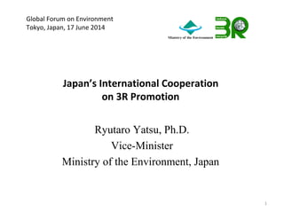 Japan’s International Cooperation
on 3R Promotion
Ryutaro Yatsu, Ph.D.
Vice-Minister
Ministry of the Environment, Japan
1
Global Forum on Environment
Tokyo, Japan, 17 June 2014
 