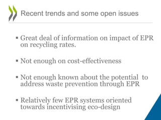  Great deal of information on impact of EPR
on recycling rates.
 Not enough on cost-effectiveness
 Not enough known about the potential to
address waste prevention through EPR
 Relatively few EPR systems oriented
towards incentivising eco-design
Recent trends and some open issues
 
