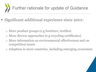  Significant additional experience since 2001:
o More product groups (e.g furniture, textiles)
o More diverse approaches (e.g recycling certificates)
o More information on environmental effectiveness and on
competition issues
o Adoption in more countries, including emerging economies
Further rationale for update of Guidance
 