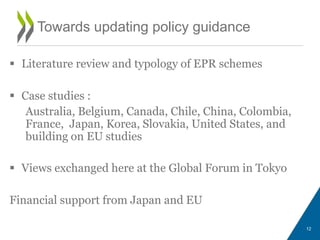  Literature review and typology of EPR schemes
 Case studies :
Australia, Belgium, Canada, Chile, China, Colombia,
France, Japan, Korea, Slovakia, United States, and
building on EU studies
 Views exchanged here at the Global Forum in Tokyo
Financial support from Japan and EU
12
Towards updating policy guidance
 