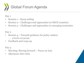 Day 1
• Session 1 – Scene setting
• Session 2 – Challenges and approaches in OECD countries
• Session 3 – Challenges and approaches in emerging economies
Day 2
• Session 4 – Towards guidance for policy makers
– 4 break-out groups
• Feedback and wrap-up
Day 3
• Morning: Moving forward – Focus on Asia
• Afternoon: Site visits
Global Forum Agenda
 