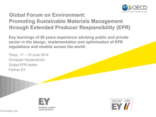 Global Forum on Environment:
Promoting Sustainable Materials Management
through Extended Producer Responsibility (EPR)
Tokyo, 17 – 19 June 2014
Christoph Vanderstricht
Global EPR leader
Partner EY
Presentation title
Key learnings of 20 years experience advising public and private
sector in the design, implementation and optimisation of EPR
regulations and models across the world.
 