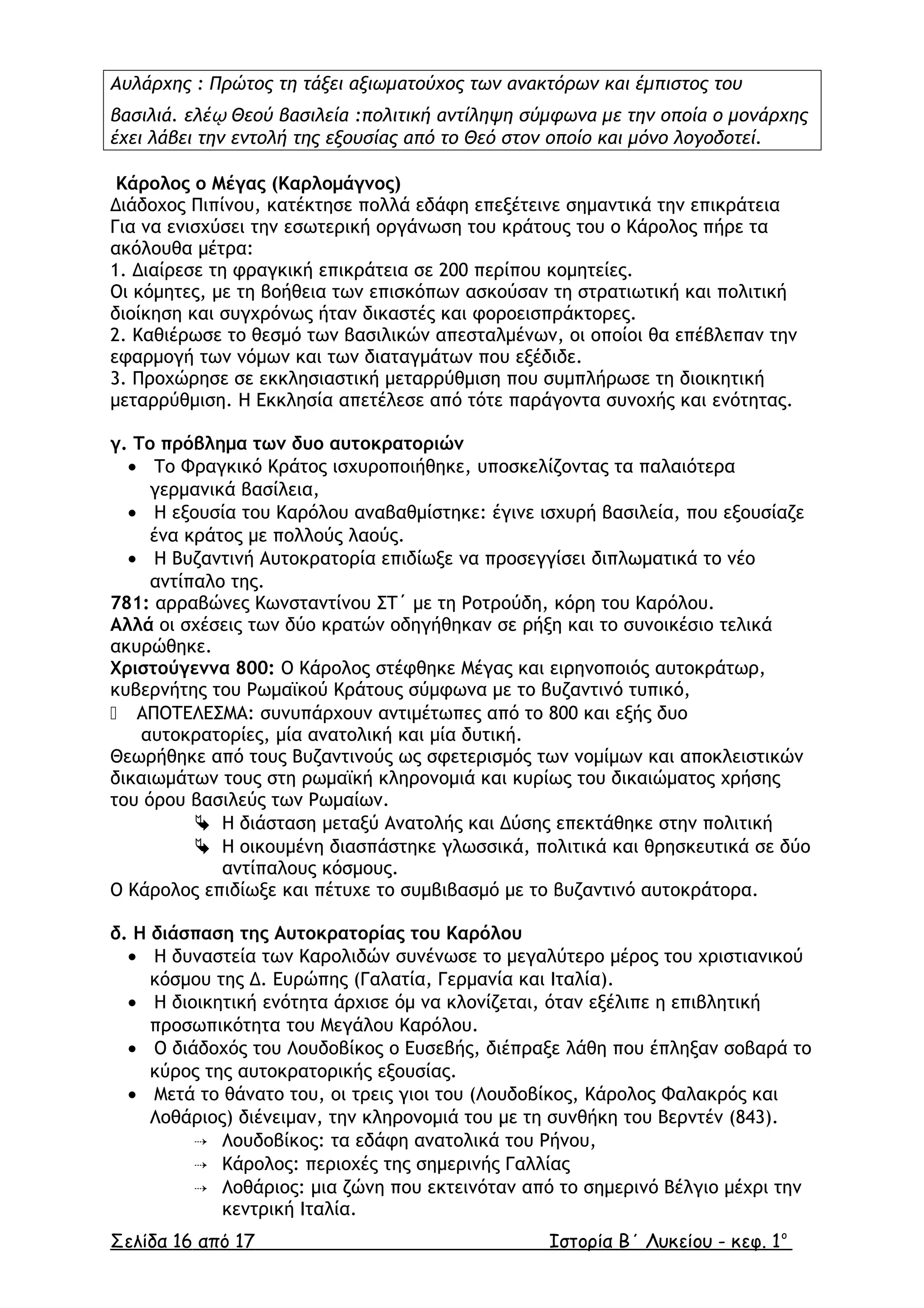 Αυλάρχης : Πρώτος τη τάξει αξιωµατούχος των ανακτόρων και έµπιστος του
βασιλιά. ελέῳ Θεού βασιλεία :πολιτική αντίληψη σύµφωνα µε την οποία ο µονάρχης
έχει λάβει την εντολή της εξουσίας από το Θεό στον οποίο και µόνο λογοδοτεί.
Κάρολος ο Μέγας (Καρλοµάγνος)
Διάδοχος Πιπίνου, κατέκτησε πολλά εδάφη επεξέτεινε σηµαντικά την επικράτεια
Για να ενισχύσει την εσωτερική οργάνωση του κράτους του ο Κάρολος πήρε τα
ακόλουθα µέτρα:
1. ∆ιαίρεσε τη φραγκική επικράτεια σε 200 περίπου κοµητείες.
Οι κόµητες, µε τη βοήθεια των επισκόπων ασκούσαν τη στρατιωτική και πολιτική
διοίκηση και συγχρόνως ήταν δικαστές και φοροεισπράκτορες.
2. Καθιέρωσε το θεσµό των βασιλικών απεσταλµένων, οι οποίοι θα επέβλεπαν την
εφαρµογή των νόµων και των διαταγµάτων που εξέδιδε.
3. Προχώρησε σε εκκλησιαστική µεταρρύθµιση που συµπλήρωσε τη διοικητική
µεταρρύθµιση. Η Εκκλησία απετέλεσε από τότε παράγοντα συνοχής και ενότητας.
γ. Το πρόβληµα των δυο αυτοκρατοριών
• Το Φραγκικό Κράτος ισχυροποιήθηκε, υποσκελίζοντας τα παλαιότερα
γερµανικά βασίλεια,
• Η εξουσία του Καρόλου αναβαθµίστηκε: έγινε ισχυρή βασιλεία, που εξουσίαζε
ένα κράτος µε πολλούς λαούς.
• Η Βυζαντινή Αυτοκρατορία επιδίωξε να προσεγγίσει διπλωµατικά το νέο
αντίπαλο της.
781: αρραβώνες Κωνσταντίνου ΣΤ΄ µε τη Ροτρούδη, κόρη του Καρόλου.
Αλλά οι σχέσεις των δύο κρατών οδηγήθηκαν σε ρήξη και το συνοικέσιο τελικά
ακυρώθηκε.
Χριστούγεννα 800: Ο Κάρολος στέφθηκε Μέγας και ειρηνοποιός αυτοκράτωρ,
κυβερνήτης του Ρωµαϊκού Κράτους σύµφωνα µε το βυζαντινό τυπικό,
 ΑΠΟΤΕΛΕΣΜΑ: συνυπάρχουν αντιµέτωπες από το 800 και εξής δυο
αυτοκρατορίες, µία ανατολική και µία δυτική.
Θεωρήθηκε από τους Βυζαντινούς ως σφετερισµός των νοµίµων και αποκλειστικών
δικαιωµάτων τους στη ρωµαϊκή κληρονοµιά και κυρίως του δικαιώµατος χρήσης
του όρου βασιλεύς των Ρωµαίων.
 Η διάσταση µεταξύ Ανατολής και ∆ύσης επεκτάθηκε στην πολιτική
 Η οικουµένη διασπάστηκε γλωσσικά, πολιτικά και θρησκευτικά σε δύο
αντίπαλους κόσµους.
Ο Κάρολος επιδίωξε και πέτυχε το συµβιβασµό µε το βυζαντινό αυτοκράτορα.
δ. Η διάσπαση της Αυτοκρατορίας του Καρόλου
• Η δυναστεία των Καρολιδών συνένωσε το µεγαλύτερο µέρος του χριστιανικού
κόσµου της ∆. Ευρώπης (Γαλατία, Γερµανία και Ιταλία).
• Η διοικητική ενότητα άρχισε όµ να κλονίζεται, όταν εξέλιπε η επιβλητική
προσωπικότητα του Μεγάλου Καρόλου.
• Ο διάδοχός του Λουδοβίκος ο Ευσεβής, διέπραξε λάθη που έπληξαν σοβαρά το
κύρος της αυτοκρατορικής εξουσίας.
• Μετά το θάνατο του, οι τρεις γιοι του (Λουδοβίκος, Κάρολος Φαλακρός και
Λοθάριος) διένειµαν, την κληρονοµιά του µε τη συνθήκη του Βερντέν (843).
 Λουδοβίκος: τα εδάφη ανατολικά του Ρήνου,
 Κάρολος: περιοχές της σηµερινής Γαλλίας
 Λοθάριος: µια ζώνη που εκτεινόταν από το σηµερινό Βέλγιο µέχρι την
κεντρική Ιταλία.
Σελίδα 16 από 17 Ιστορία Β΄ Λυκείου - κεφ. 1ο
 